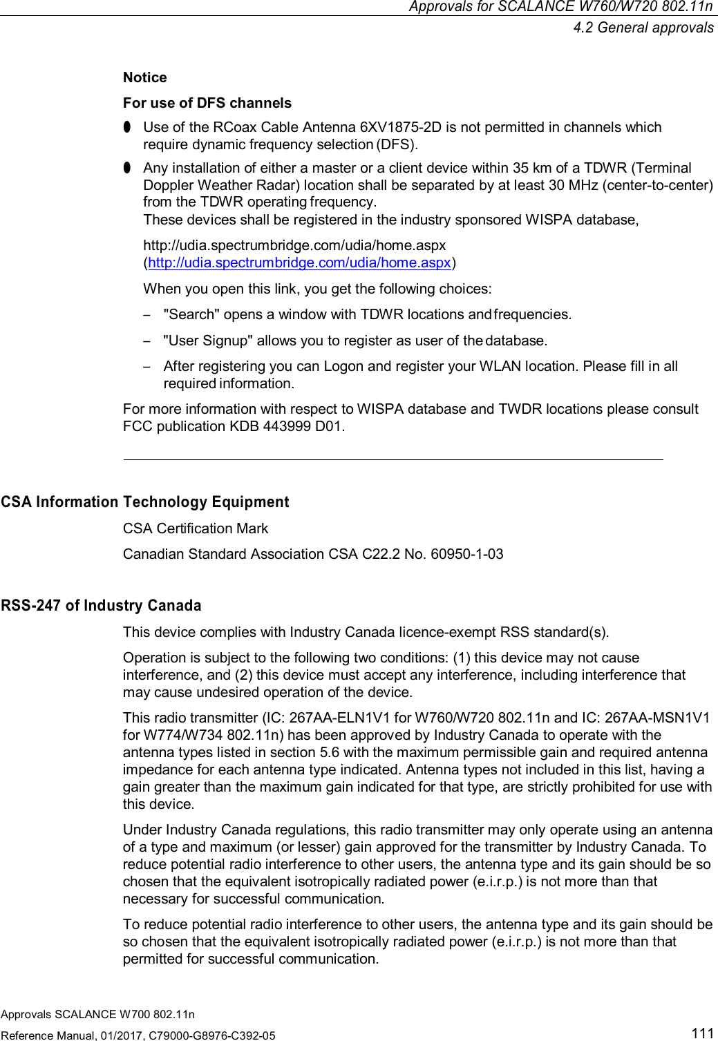 Approvals for SCALANCE W760/W720 802.11n4.2 General approvalsApprovals SCALANCE W700 802.11nReference Manual, 01/2017, C79000-G8976-C392-05111NoticeFor use of DFS channels●Use of the RCoax Cable Antenna 6XV1875-2D is not permitted in channels whichrequire dynamic frequency selection (DFS).●Any installation of either a master or a client device within 35 km of a TDWR (TerminalDoppler Weather Radar) location shall be separated by at least 30 MHz (center-to-center)from the TDWR operating frequency.These devices shall be registered in the industry sponsored WISPA database,http://udia.spectrumbridge.com/udia/home.aspx(http://udia.spectrumbridge.com/udia/home.aspx)When you open this link, you get the following choices:–&quot;Search&quot; opens a window with TDWR locations and frequencies.–&quot;User Signup&quot; allows you to register as user of the database.–After registering you can Logon and register your WLAN location. Please fill in allrequired information.For more information with respect to WISPA database and TWDR locations please consultFCC publication KDB 443999 D01.CSA Information Technology EquipmentCSA Certification MarkCanadian Standard Association CSA C22.2 No. 60950-1-03RSS-247 of Industry CanadaThis device complies with Industry Canada licence-exempt RSS standard(s).Operation is subject to the following two conditions: (1) this device may not causeinterference, and (2) this device must accept any interference, including interference thatmay cause undesired operation of the device.This radio transmitter (IC: 267AA-ELN1V1 for W760/W720 802.11n and IC: 267AA-MSN1V1for W774/W734 802.11n) has been approved by Industry Canada to operate with theantenna types listed in section 5.6 with the maximum permissible gain and required antennaimpedance for each antenna type indicated. Antenna types not included in this list, having again greater than the maximum gain indicated for that type, are strictly prohibited for use withthis device.Under Industry Canada regulations, this radio transmitter may only operate using an antennaof a type and maximum (or lesser) gain approved for the transmitter by Industry Canada. Toreduce potential radio interference to other users, the antenna type and its gain should be sochosen that the equivalent isotropically radiated power (e.i.r.p.) is not more than thatnecessary for successful communication.To reduce potential radio interference to other users, the antenna type and its gain should beso chosen that the equivalent isotropically radiated power (e.i.r.p.) is not more than thatpermitted for successful communication.