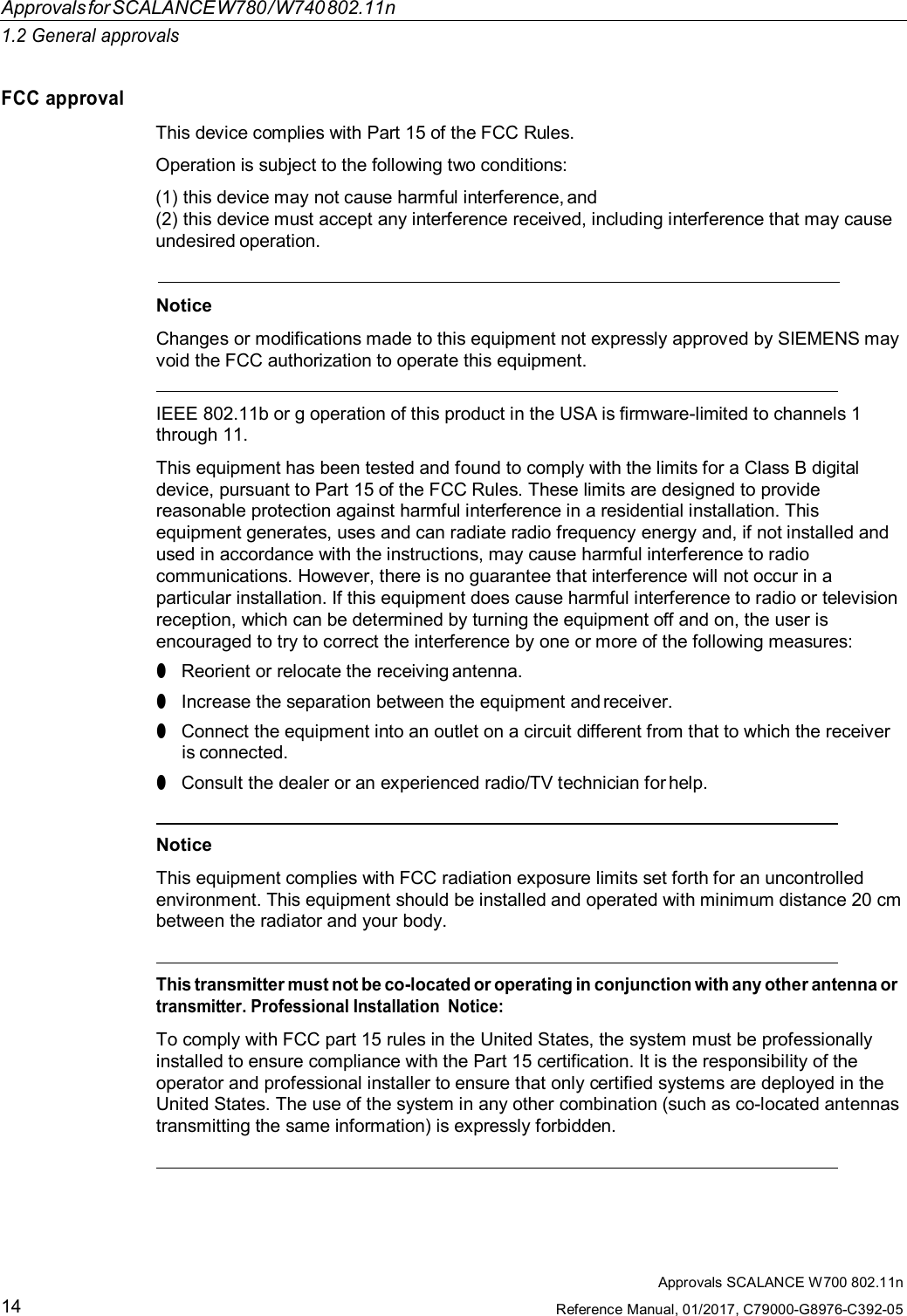 ApprovalsforSCALANCEW780/W740802.11n1.2 General approvalsApprovals SCALANCE W700 802.11nReference Manual, 01/2017, C79000-G8976-C392-0514FCC approvalThis device complies with Part 15 of the FCC Rules.Operation is subject to the following two conditions:(1)this device may not cause harmful interference, and(2)this device must accept any interference received, including interference that may causeundesired operation.NoticeChanges or modifications made to this equipment not expressly approved by SIEMENS mayvoid the FCC authorization to operate this equipment.IEEE 802.11b or g operation of this product in the USA is firmware-limited to channels 1through 11.This equipment has been tested and found to comply with the limits for a Class B digitaldevice, pursuant to Part 15 of the FCC Rules. These limits are designed to providereasonable protection against harmful interference in a residential installation. Thisequipment generates, uses and can radiate radio frequency energy and, if not installed andused in accordance with the instructions, may cause harmful interference to radiocommunications. However, there is no guarantee that interference will not occur in aparticular installation. If this equipment does cause harmful interference to radio or televisionreception, which can be determined by turning the equipment off and on, the user isencouraged to try to correct the interference by one or more of the following measures:●Reorient or relocate the receiving antenna.●Increase the separation between the equipment and receiver.●Connect the equipment into an outlet on a circuit different from that to which the receiveris connected.●Consult the dealer or an experienced radio/TV technician for help.NoticeThis equipment complies with FCC radiation exposure limits set forth for an uncontrolledenvironment. This equipment should be installed and operated with minimum distance 20 cmbetween the radiator and your body.This transmitter must not be co-located or operating in conjunction with any other antenna ortransmitter. Professional Installation  Notice:To comply with FCC part 15 rules in the United States, the system must be professionallyinstalled to ensure compliance with the Part 15 certification. It is the responsibility of theoperator and professional installer to ensure that only certified systems are deployed in theUnited States. The use of the system in any other combination (such as co-located antennastransmitting the same information) is expressly forbidden.