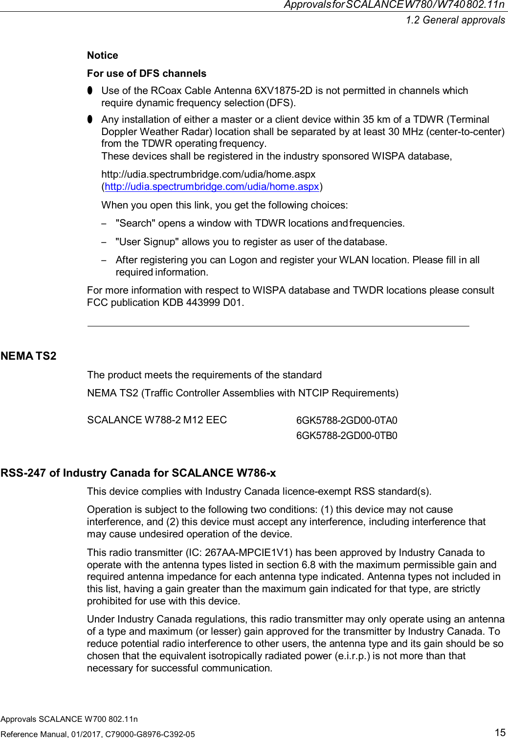 ApprovalsforSCALANCEW780/W740802.11n1.2 General approvalsApprovals SCALANCE W700 802.11nReference Manual, 01/2017, C79000-G8976-C392-0515NoticeFor use of DFS channels●Use of the RCoax Cable Antenna 6XV1875-2D is not permitted in channels whichrequire dynamic frequency selection (DFS).●Any installation of either a master or a client device within 35 km of a TDWR (TerminalDoppler Weather Radar) location shall be separated by at least 30 MHz (center-to-center)from the TDWR operating frequency.These devices shall be registered in the industry sponsored WISPA database,http://udia.spectrumbridge.com/udia/home.aspx(http://udia.spectrumbridge.com/udia/home.aspx)When you open this link, you get the following choices:–&quot;Search&quot; opens a window with TDWR locations and frequencies.–&quot;User Signup&quot; allows you to register as user of the database.–After registering you can Logon and register your WLAN location. Please fill in allrequired information.For more information with respect to WISPA database and TWDR locations please consultFCC publication KDB 443999 D01.NEMA TS2The product meets the requirements of the standardNEMA TS2 (Traffic Controller Assemblies with NTCIP Requirements)SCALANCE W788-2 M12 EEC6GK5788-2GD00-0TA06GK5788-2GD00-0TB0RSS-247 of Industry Canada for SCALANCE W786-xThis device complies with Industry Canada licence-exempt RSS standard(s).Operation is subject to the following two conditions: (1) this device may not causeinterference, and (2) this device must accept any interference, including interference thatmay cause undesired operation of the device.This radio transmitter (IC: 267AA-MPCIE1V1) has been approved by Industry Canada tooperate with the antenna types listed in section 6.8 with the maximum permissible gain andrequired antenna impedance for each antenna type indicated. Antenna types not included inthis list, having a gain greater than the maximum gain indicated for that type, are strictlyprohibited for use with this device.Under Industry Canada regulations, this radio transmitter may only operate using an antennaof a type and maximum (or lesser) gain approved for the transmitter by Industry Canada. Toreduce potential radio interference to other users, the antenna type and its gain should be sochosen that the equivalent isotropically radiated power (e.i.r.p.) is not more than thatnecessary for successful communication.