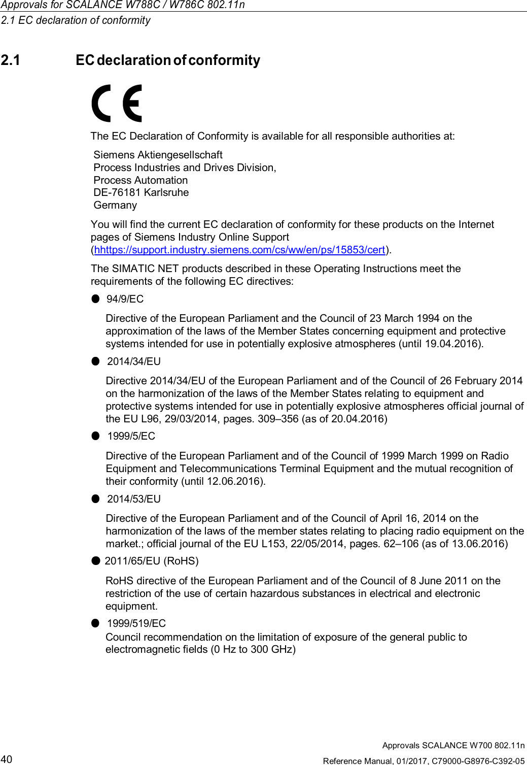 Approvals SCALANCE W700 802.11nReference Manual, 01/2017, C79000-G8976-C392-0540Approvals for SCALANCE W788C / W786C 802.11n2.1 EC declaration of conformity2.1EC declaration of conformityThe EC Declaration of Conformity is available for all responsible authorities at:Siemens AktiengesellschaftProcess Industries and Drives Division,Process AutomationDE-76181 KarlsruheGermanyYou will find the current EC declaration of conformity for these products on the Internetpages of Siemens Industry Online Support(hhttps://support.industry.siemens.com/cs/ww/en/ps/15853/cert).The SIMATIC NET products described in these Operating Instructions meet therequirements of the following EC directives:●94/9/ECDirective of the European Parliament and the Council of 23 March 1994 on theapproximation of the laws of the Member States concerning equipment and protectivesystems intended for use in potentially explosive atmospheres (until 19.04.2016).●2014/34/EUDirective 2014/34/EU of the European Parliament and of the Council of 26 February 2014on the harmonization of the laws of the Member States relating to equipment andprotective systems intended for use in potentially explosive atmospheres official journal ofthe EU L96, 29/03/2014, pages. 309–356 (as of 20.04.2016)●1999/5/ECDirective of the European Parliament and of the Council of 1999 March 1999 on RadioEquipment and Telecommunications Terminal Equipment and the mutual recognition oftheir conformity (until 12.06.2016).●2014/53/EUDirective of the European Parliament and of the Council of April 16, 2014 on theharmonization of the laws of the member states relating to placing radio equipment on themarket.; official journal of the EU L153, 22/05/2014, pages. 62–106 (as of 13.06.2016)●2011/65/EU (RoHS)RoHS directive of the European Parliament and of the Council of 8 June 2011 on therestriction of the use of certain hazardous substances in electrical and electronicequipment.●1999/519/ECCouncil recommendation on the limitation of exposure of the general public toelectromagnetic fields (0 Hz to 300 GHz)