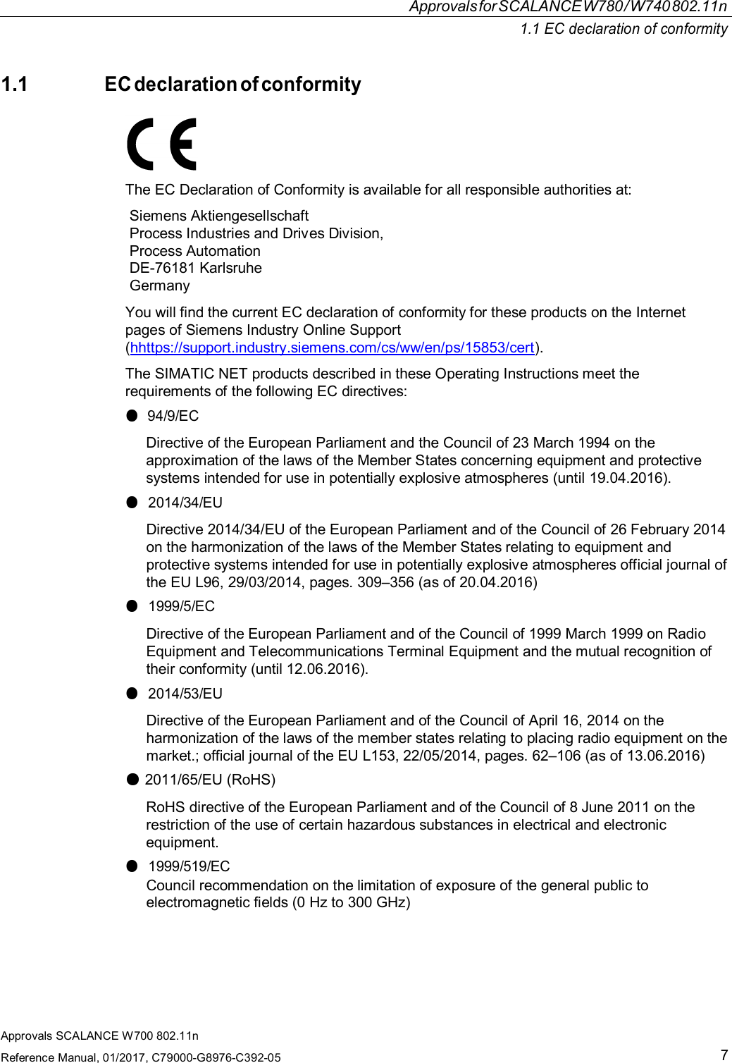 Approvals SCALANCE W700 802.11nReference Manual, 01/2017, C79000-G8976-C392-057ApprovalsforSCALANCEW780/W740802.11n1.1 EC declaration of conformity1.1EC declaration of conformityThe EC Declaration of Conformity is available for all responsible authorities at:Siemens AktiengesellschaftProcess Industries and Drives Division,Process AutomationDE-76181 KarlsruheGermanyYou will find the current EC declaration of conformity for these products on the Internetpages of Siemens Industry Online Support(hhttps://support.industry.siemens.com/cs/ww/en/ps/15853/cert).The SIMATIC NET products described in these Operating Instructions meet therequirements of the following EC directives:●94/9/ECDirective of the European Parliament and the Council of 23 March 1994 on theapproximation of the laws of the Member States concerning equipment and protectivesystems intended for use in potentially explosive atmospheres (until 19.04.2016).●2014/34/EUDirective 2014/34/EU of the European Parliament and of the Council of 26 February 2014on the harmonization of the laws of the Member States relating to equipment andprotective systems intended for use in potentially explosive atmospheres official journal ofthe EU L96, 29/03/2014, pages. 309–356 (as of 20.04.2016)●1999/5/ECDirective of the European Parliament and of the Council of 1999 March 1999 on RadioEquipment and Telecommunications Terminal Equipment and the mutual recognition oftheir conformity (until 12.06.2016).●2014/53/EUDirective of the European Parliament and of the Council of April 16, 2014 on theharmonization of the laws of the member states relating to placing radio equipment on themarket.; official journal of the EU L153, 22/05/2014, pages. 62–106 (as of 13.06.2016)●2011/65/EU (RoHS)RoHS directive of the European Parliament and of the Council of 8 June 2011 on therestriction of the use of certain hazardous substances in electrical and electronicequipment.●1999/519/ECCouncil recommendation on the limitation of exposure of the general public toelectromagnetic fields (0 Hz to 300 GHz)