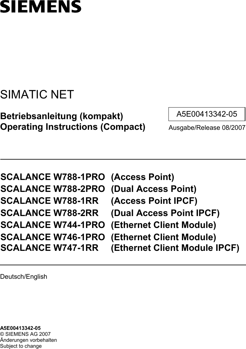    SIMATIC NET Betriebsanleitung (kompakt) Operating Instructions (Compact) Ausgabe/Release 08/2007  SCALANCE W788-1PRO  (Access Point) SCALANCE W788-2PRO  (Dual Access Point) SCALANCE W788-1RR  (Access Point IPCF) SCALANCE W788-2RR  (Dual Access Point IPCF) SCALANCE W744-1PRO  (Ethernet Client Module) SCALANCE W746-1PRO  (Ethernet Client Module) SCALANCE W747-1RR  (Ethernet Client Module IPCF)  Deutsch/English    A5E00413342-05 A5E00413342-05 © SIEMENS AG 2007 Änderungen vorbehalten Subject to change 
