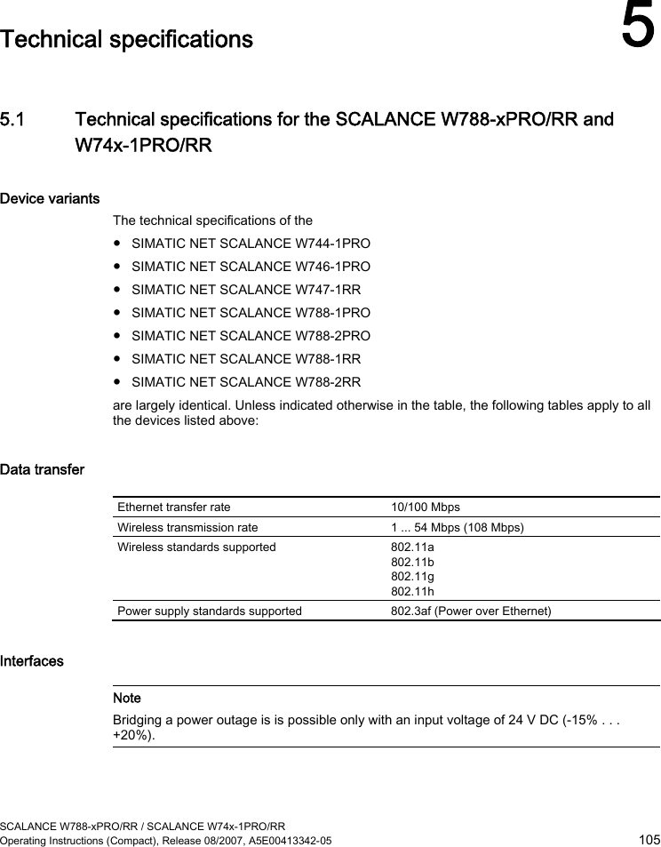  SCALANCE W788-xPRO/RR / SCALANCE W74x-1PRO/RR Operating Instructions (Compact), Release 08/2007, A5E00413342-05  105  Technical specifications 5 5.1 Technical specifications for the SCALANCE W788-xPRO/RR and W74x-1PRO/RR Device variants The technical specifications of the  ● SIMATIC NET SCALANCE W744-1PRO ● SIMATIC NET SCALANCE W746-1PRO ● SIMATIC NET SCALANCE W747-1RR ● SIMATIC NET SCALANCE W788-1PRO ● SIMATIC NET SCALANCE W788-2PRO ● SIMATIC NET SCALANCE W788-1RR ● SIMATIC NET SCALANCE W788-2RR are largely identical. Unless indicated otherwise in the table, the following tables apply to all the devices listed above: Data transfer  Ethernet transfer rate  10/100 Mbps Wireless transmission rate  1 ... 54 Mbps (108 Mbps) Wireless standards supported  802.11a 802.11b 802.11g 802.11h Power supply standards supported  802.3af (Power over Ethernet) Interfaces   Note Bridging a power outage is is possible only with an input voltage of 24 V DC (-15% . . . +20%).   