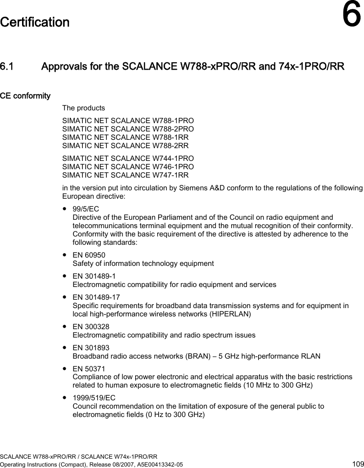  SCALANCE W788-xPRO/RR / SCALANCE W74x-1PRO/RR Operating Instructions (Compact), Release 08/2007, A5E00413342-05  109  Certification 6 6.1 Approvals for the SCALANCE W788-xPRO/RR and 74x-1PRO/RR CE conformity The products SIMATIC NET SCALANCE W788-1PRO SIMATIC NET SCALANCE W788-2PRO SIMATIC NET SCALANCE W788-1RR SIMATIC NET SCALANCE W788-2RR SIMATIC NET SCALANCE W744-1PRO SIMATIC NET SCALANCE W746-1PRO SIMATIC NET SCALANCE W747-1RR in the version put into circulation by Siemens A&amp;D conform to the regulations of the following European directive: ● 99/5/EC Directive of the European Parliament and of the Council on radio equipment and telecommunications terminal equipment and the mutual recognition of their conformity. Conformity with the basic requirement of the directive is attested by adherence to the following standards: ● EN 60950 Safety of information technology equipment ● EN 301489-1 Electromagnetic compatibility for radio equipment and services ● EN 301489-17 Specific requirements for broadband data transmission systems and for equipment in local high-performance wireless networks (HIPERLAN) ● EN 300328 Electromagnetic compatibility and radio spectrum issues ● EN 301893 Broadband radio access networks (BRAN) – 5 GHz high-performance RLAN ● EN 50371 Compliance of low power electronic and electrical apparatus with the basic restrictions related to human exposure to electromagnetic fields (10 MHz to 300 GHz) ● 1999/519/EC Council recommendation on the limitation of exposure of the general public to electromagnetic fields (0 Hz to 300 GHz) 