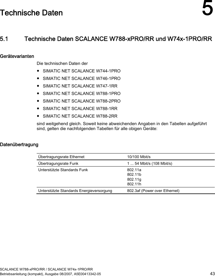  SCALANCE W788-xPRO/RR / SCALANCE W74x-1PRO/RR Betriebsanleitung (kompakt), Ausgabe 08/2007, A5E00413342-05  43  Technische Daten 5 5.1 Technische Daten SCALANCE W788-xPRO/RR und W74x-1PRO/RR Gerätevarianten Die technischen Daten der  ● SIMATIC NET SCALANCE W744-1PRO ● SIMATIC NET SCALANCE W746-1PRO ● SIMATIC NET SCALANCE W747-1RR ● SIMATIC NET SCALANCE W788-1PRO ● SIMATIC NET SCALANCE W788-2PRO ● SIMATIC NET SCALANCE W788-1RR ● SIMATIC NET SCALANCE W788-2RR sind weitgehend gleich. Soweit keine abweichenden Angaben in den Tabellen aufgeführt sind, gelten die nachfolgenden Tabellen für alle obigen Geräte: Datenübertragung  Übertragungsrate Ethernet  10/100 Mbit/s Übertragungsrate Funk  1 ... 54 Mbit/s (108 Mbit/s) Unterstützte Standards Funk  802.11a 802.11b 802.11g 802.11h Unterstützte Standards Energieversorgung  802.3af (Power over Ethernet) 
