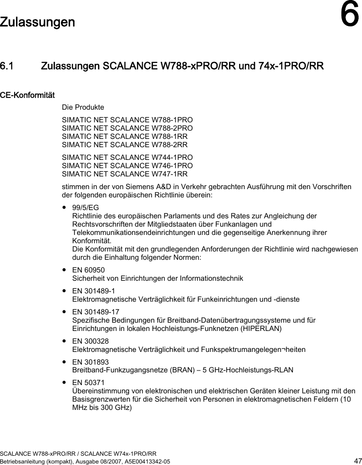  SCALANCE W788-xPRO/RR / SCALANCE W74x-1PRO/RR Betriebsanleitung (kompakt), Ausgabe 08/2007, A5E00413342-05  47  Zulassungen 6 6.1 Zulassungen SCALANCE W788-xPRO/RR und 74x-1PRO/RR CE-Konformität Die Produkte SIMATIC NET SCALANCE W788-1PRO SIMATIC NET SCALANCE W788-2PRO SIMATIC NET SCALANCE W788-1RR SIMATIC NET SCALANCE W788-2RR SIMATIC NET SCALANCE W744-1PRO SIMATIC NET SCALANCE W746-1PRO SIMATIC NET SCALANCE W747-1RR stimmen in der von Siemens A&amp;D in Verkehr gebrachten Ausführung mit den Vorschriften der folgenden europäischen Richtlinie überein: ● 99/5/EG Richtlinie des europäischen Parlaments und des Rates zur Angleichung der Rechtsvorschriften der Mitgliedstaaten über Funkanlagen und Telekommunikationsendeinrichtungen und die gegenseitige Anerkennung ihrer Konformität. Die Konformität mit den grundlegenden Anforderungen der Richtlinie wird nachgewiesen durch die Einhaltung folgender Normen: ● EN 60950 Sicherheit von Einrichtungen der Informationstechnik ● EN 301489-1 Elektromagnetische Verträglichkeit für Funkeinrichtungen und -dienste ● EN 301489-17 Spezifische Bedingungen für Breitband-Datenübertragungssysteme und für Einrichtungen in lokalen Hochleistungs-Funknetzen (HIPERLAN) ● EN 300328 Elektromagnetische Verträglichkeit und Funkspektrumangelegen¬heiten ● EN 301893 Breitband-Funkzugangsnetze (BRAN) – 5 GHz-Hochleistungs-RLAN ● EN 50371 Übereinstimmung von elektronischen und elektrischen Geräten kleiner Leistung mit den Basisgrenzwerten für die Sicherheit von Personen in elektromagnetischen Feldern (10 MHz bis 300 GHz) 