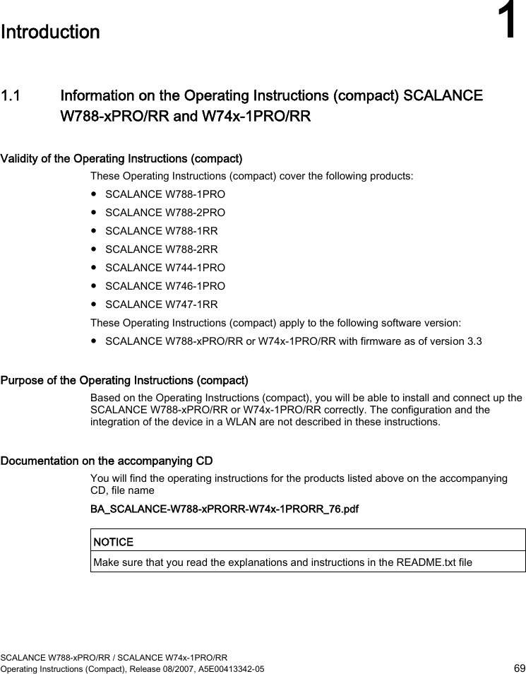  SCALANCE W788-xPRO/RR / SCALANCE W74x-1PRO/RR Operating Instructions (Compact), Release 08/2007, A5E00413342-05  69  Introduction 1 1.1 Information on the Operating Instructions (compact) SCALANCE W788-xPRO/RR and W74x-1PRO/RR Validity of the Operating Instructions (compact) These Operating Instructions (compact) cover the following products: ● SCALANCE W788-1PRO ● SCALANCE W788-2PRO ● SCALANCE W788-1RR ● SCALANCE W788-2RR ● SCALANCE W744-1PRO ● SCALANCE W746-1PRO ● SCALANCE W747-1RR These Operating Instructions (compact) apply to the following software version: ● SCALANCE W788-xPRO/RR or W74x-1PRO/RR with firmware as of version 3.3 Purpose of the Operating Instructions (compact) Based on the Operating Instructions (compact), you will be able to install and connect up the SCALANCE W788-xPRO/RR or W74x-1PRO/RR correctly. The configuration and the integration of the device in a WLAN are not described in these instructions. Documentation on the accompanying CD You will find the operating instructions for the products listed above on the accompanying CD, file name BA_SCALANCE-W788-xPRORR-W74x-1PRORR_76.pdf  NOTICE  Make sure that you read the explanations and instructions in the README.txt file  