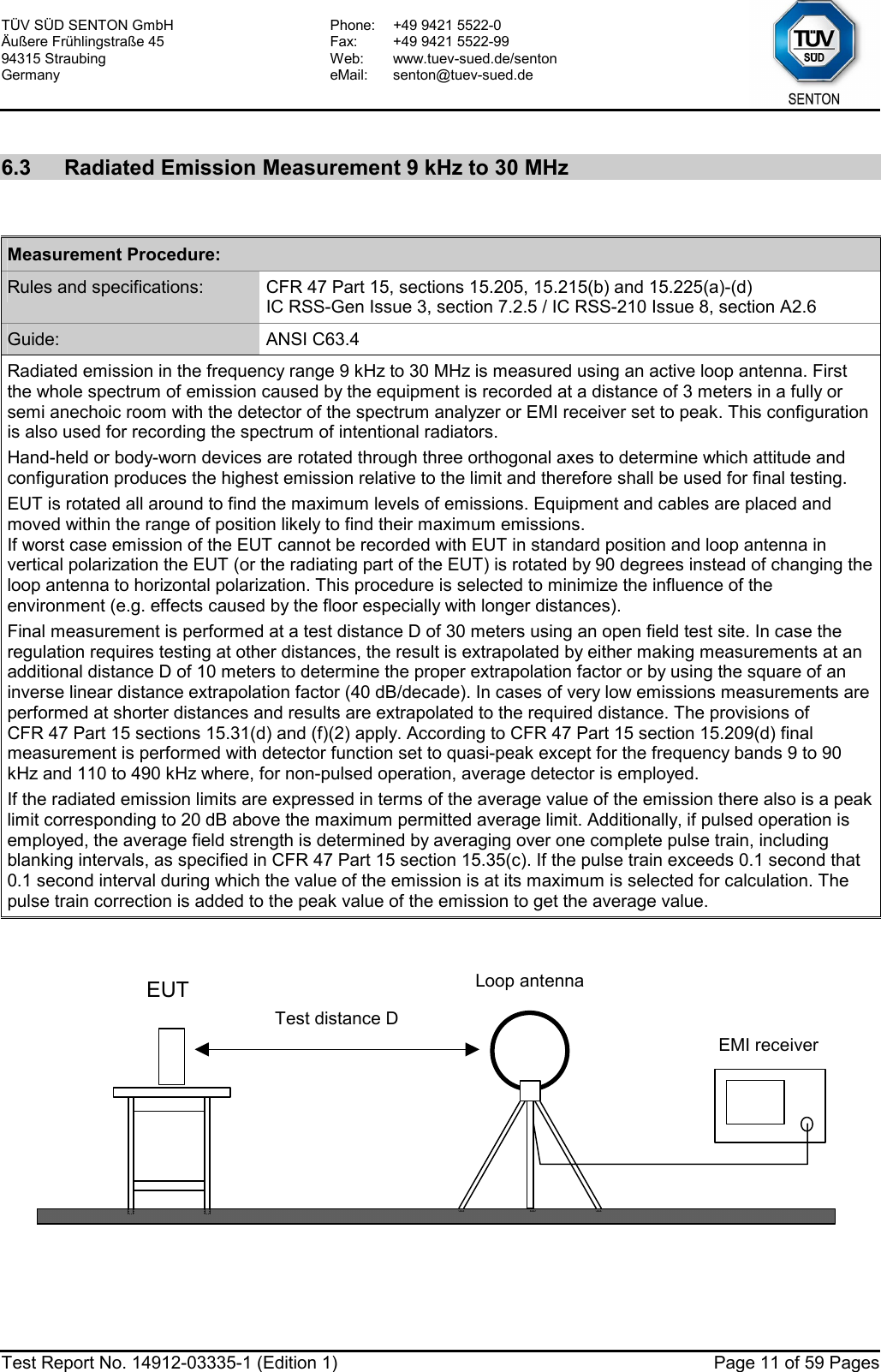 TÜV SÜD SENTON GmbH Äußere Frühlingstraße 45 94315 Straubing Germany Phone:  +49 9421 5522-0 Fax:  +49 9421 5522-99 Web: www.tuev-sued.de/senton eMail: senton@tuev-sued.de  Test Report No. 14912-03335-1 (Edition 1)  Page 11 of 59 Pages  6.3  Radiated Emission Measurement 9 kHz to 30 MHz   Measurement Procedure: Rules and specifications:  CFR 47 Part 15, sections 15.205, 15.215(b) and 15.225(a)-(d) IC RSS-Gen Issue 3, section 7.2.5 / IC RSS-210 Issue 8, section A2.6 Guide:  ANSI C63.4 Radiated emission in the frequency range 9 kHz to 30 MHz is measured using an active loop antenna. First the whole spectrum of emission caused by the equipment is recorded at a distance of 3 meters in a fully or semi anechoic room with the detector of the spectrum analyzer or EMI receiver set to peak. This configuration is also used for recording the spectrum of intentional radiators. Hand-held or body-worn devices are rotated through three orthogonal axes to determine which attitude and configuration produces the highest emission relative to the limit and therefore shall be used for final testing. EUT is rotated all around to find the maximum levels of emissions. Equipment and cables are placed and moved within the range of position likely to find their maximum emissions.  If worst case emission of the EUT cannot be recorded with EUT in standard position and loop antenna in vertical polarization the EUT (or the radiating part of the EUT) is rotated by 90 degrees instead of changing the loop antenna to horizontal polarization. This procedure is selected to minimize the influence of the environment (e.g. effects caused by the floor especially with longer distances). Final measurement is performed at a test distance D of 30 meters using an open field test site. In case the regulation requires testing at other distances, the result is extrapolated by either making measurements at an additional distance D of 10 meters to determine the proper extrapolation factor or by using the square of an inverse linear distance extrapolation factor (40 dB/decade). In cases of very low emissions measurements are performed at shorter distances and results are extrapolated to the required distance. The provisions of CFR 47 Part 15 sections 15.31(d) and (f)(2) apply. According to CFR 47 Part 15 section 15.209(d) final measurement is performed with detector function set to quasi-peak except for the frequency bands 9 to 90 kHz and 110 to 490 kHz where, for non-pulsed operation, average detector is employed. If the radiated emission limits are expressed in terms of the average value of the emission there also is a peak limit corresponding to 20 dB above the maximum permitted average limit. Additionally, if pulsed operation is employed, the average field strength is determined by averaging over one complete pulse train, including blanking intervals, as specified in CFR 47 Part 15 section 15.35(c). If the pulse train exceeds 0.1 second that 0.1 second interval during which the value of the emission is at its maximum is selected for calculation. The pulse train correction is added to the peak value of the emission to get the average value.    EUTTest distance D EMI receiver Loop antenna  