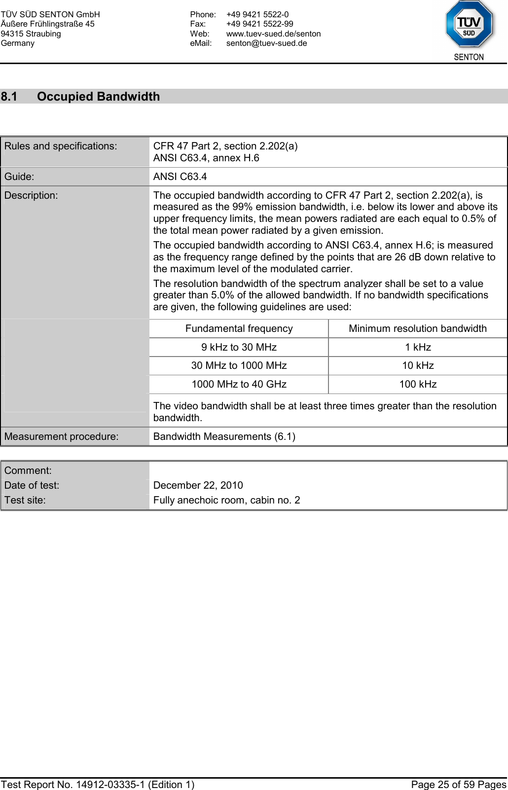 TÜV SÜD SENTON GmbH Äußere Frühlingstraße 45 94315 Straubing Germany Phone:  +49 9421 5522-0 Fax:  +49 9421 5522-99 Web: www.tuev-sued.de/senton eMail: senton@tuev-sued.de  Test Report No. 14912-03335-1 (Edition 1)  Page 25 of 59 Pages  8.1 Occupied Bandwidth   Rules and specifications:  CFR 47 Part 2, section 2.202(a) ANSI C63.4, annex H.6 Guide:  ANSI C63.4 Description:  The occupied bandwidth according to CFR 47 Part 2, section 2.202(a), is measured as the 99% emission bandwidth, i.e. below its lower and above its upper frequency limits, the mean powers radiated are each equal to 0.5% of the total mean power radiated by a given emission. The occupied bandwidth according to ANSI C63.4, annex H.6; is measured as the frequency range defined by the points that are 26 dB down relative to the maximum level of the modulated carrier. The resolution bandwidth of the spectrum analyzer shall be set to a value greater than 5.0% of the allowed bandwidth. If no bandwidth specifications are given, the following guidelines are used:  Fundamental frequency  Minimum resolution bandwidth  9 kHz to 30 MHz  1 kHz  30 MHz to 1000 MHz  10 kHz  1000 MHz to 40 GHz  100 kHz  The video bandwidth shall be at least three times greater than the resolution bandwidth. Measurement procedure:  Bandwidth Measurements (6.1)  Comment:   Date of test:  December 22, 2010 Test site:  Fully anechoic room, cabin no. 2  
