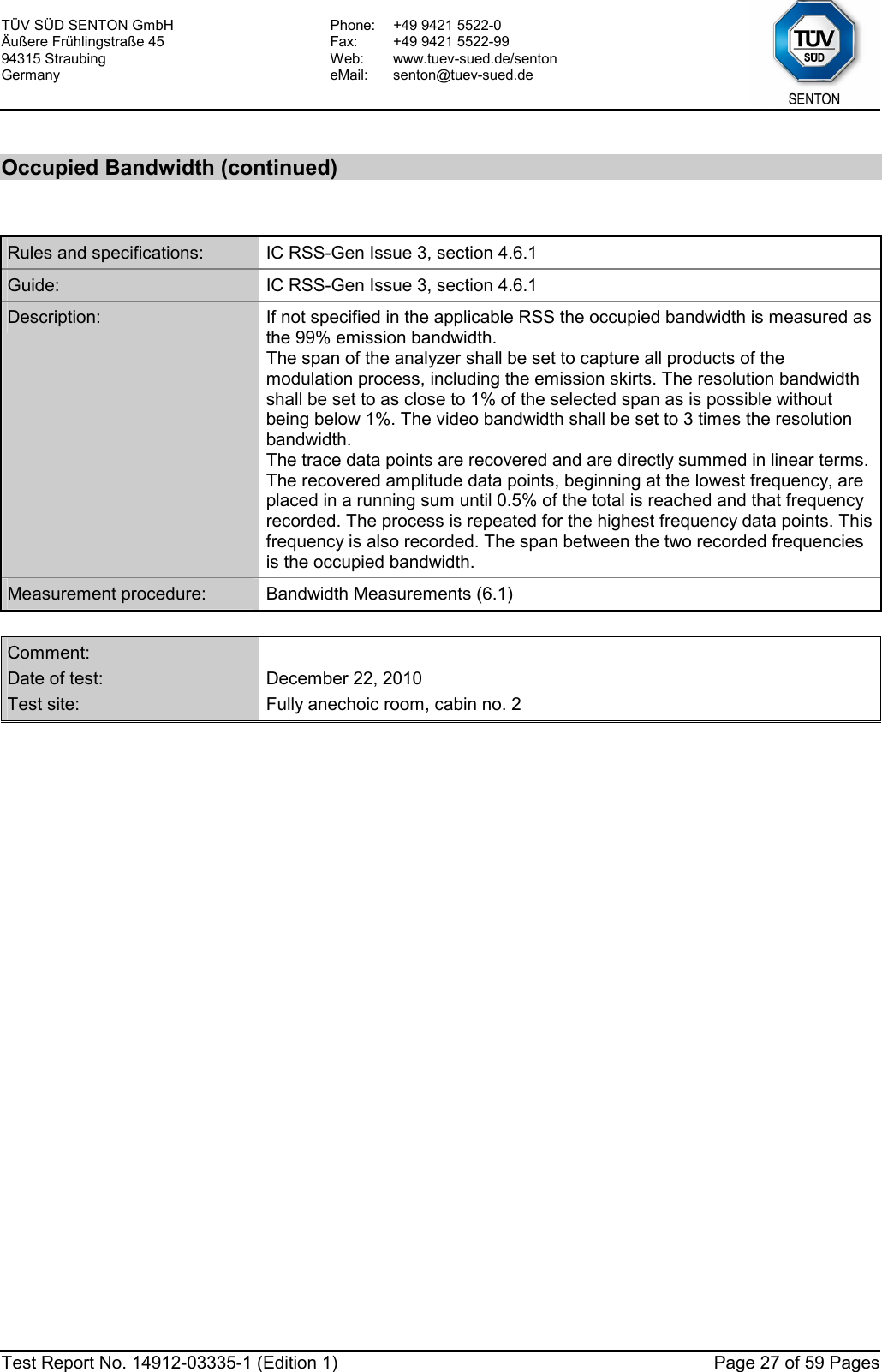 TÜV SÜD SENTON GmbH Äußere Frühlingstraße 45 94315 Straubing Germany Phone:  +49 9421 5522-0 Fax:  +49 9421 5522-99 Web: www.tuev-sued.de/senton eMail: senton@tuev-sued.de  Test Report No. 14912-03335-1 (Edition 1)  Page 27 of 59 Pages  Occupied Bandwidth (continued)  Rules and specifications:  IC RSS-Gen Issue 3, section 4.6.1 Guide:  IC RSS-Gen Issue 3, section 4.6.1 Description:  If not specified in the applicable RSS the occupied bandwidth is measured as the 99% emission bandwidth. The span of the analyzer shall be set to capture all products of the modulation process, including the emission skirts. The resolution bandwidth shall be set to as close to 1% of the selected span as is possible without being below 1%. The video bandwidth shall be set to 3 times the resolution bandwidth. The trace data points are recovered and are directly summed in linear terms. The recovered amplitude data points, beginning at the lowest frequency, are placed in a running sum until 0.5% of the total is reached and that frequency recorded. The process is repeated for the highest frequency data points. This frequency is also recorded. The span between the two recorded frequencies is the occupied bandwidth. Measurement procedure:  Bandwidth Measurements (6.1)  Comment:   Date of test:  December 22, 2010 Test site:  Fully anechoic room, cabin no. 2  