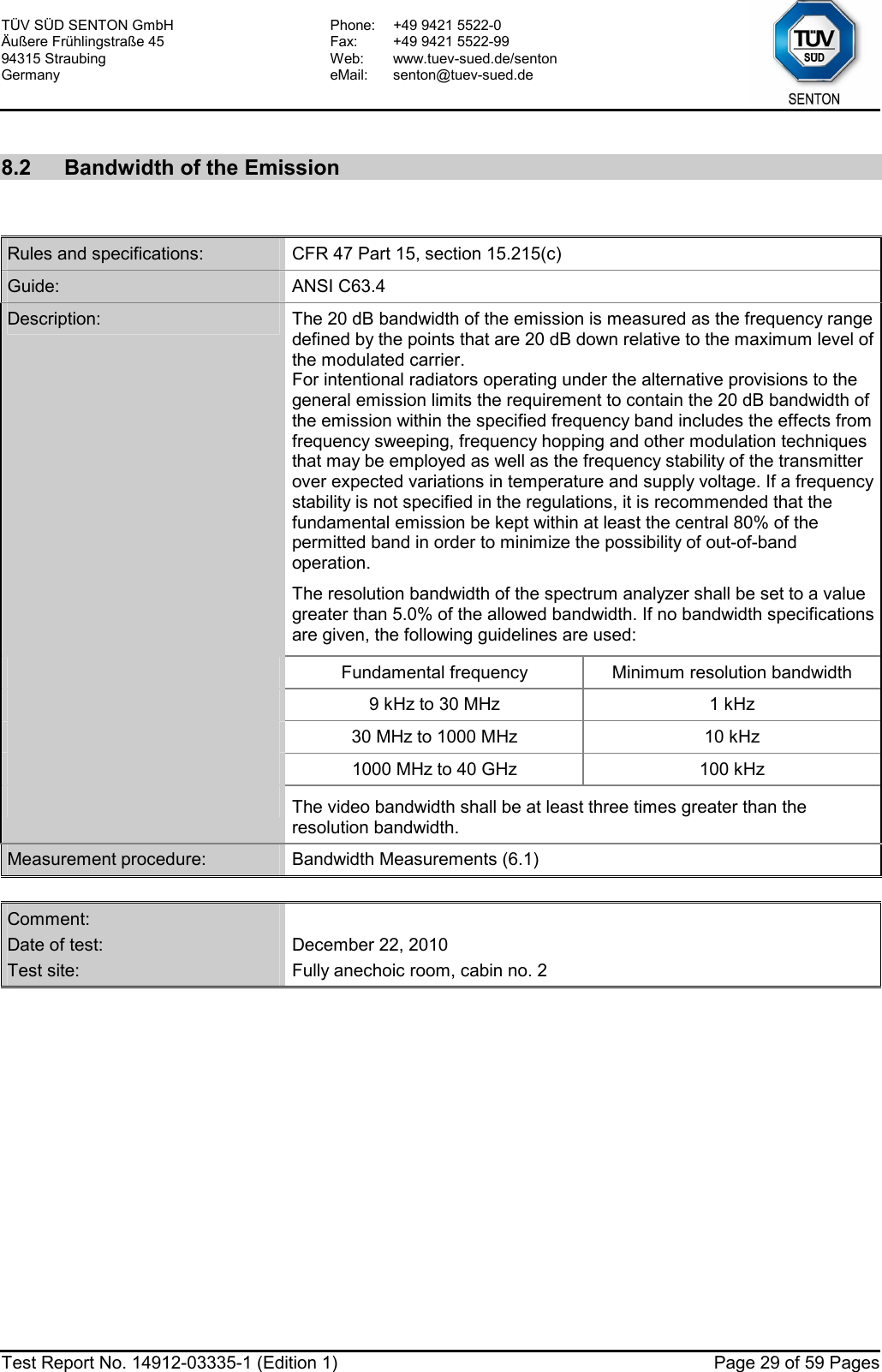 TÜV SÜD SENTON GmbH Äußere Frühlingstraße 45 94315 Straubing Germany Phone:  +49 9421 5522-0 Fax:  +49 9421 5522-99 Web: www.tuev-sued.de/senton eMail: senton@tuev-sued.de  Test Report No. 14912-03335-1 (Edition 1)  Page 29 of 59 Pages  8.2  Bandwidth of the Emission   Rules and specifications:  CFR 47 Part 15, section 15.215(c) Guide:  ANSI C63.4 Description:  The 20 dB bandwidth of the emission is measured as the frequency range defined by the points that are 20 dB down relative to the maximum level of the modulated carrier. For intentional radiators operating under the alternative provisions to the general emission limits the requirement to contain the 20 dB bandwidth of the emission within the specified frequency band includes the effects from frequency sweeping, frequency hopping and other modulation techniques that may be employed as well as the frequency stability of the transmitter over expected variations in temperature and supply voltage. If a frequency stability is not specified in the regulations, it is recommended that the fundamental emission be kept within at least the central 80% of the permitted band in order to minimize the possibility of out-of-band operation. The resolution bandwidth of the spectrum analyzer shall be set to a value greater than 5.0% of the allowed bandwidth. If no bandwidth specifications are given, the following guidelines are used:  Fundamental frequency  Minimum resolution bandwidth  9 kHz to 30 MHz  1 kHz  30 MHz to 1000 MHz  10 kHz  1000 MHz to 40 GHz  100 kHz  The video bandwidth shall be at least three times greater than the resolution bandwidth. Measurement procedure:  Bandwidth Measurements (6.1)  Comment:   Date of test:  December 22, 2010 Test site:  Fully anechoic room, cabin no. 2  