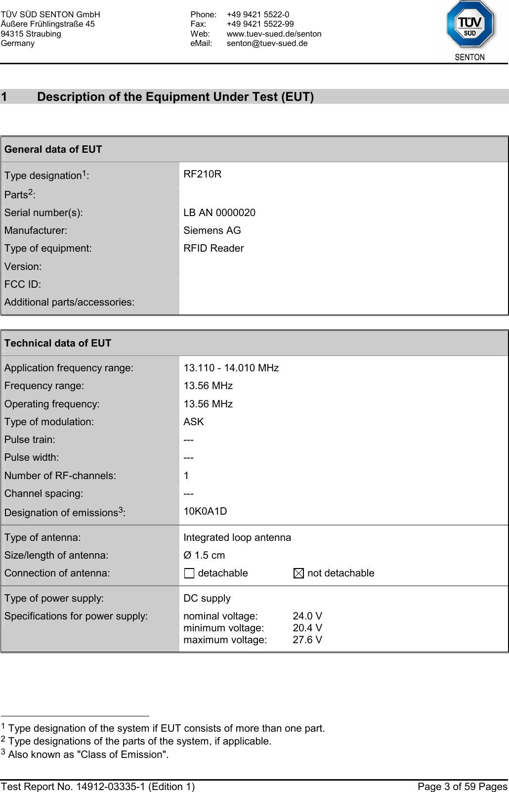 TÜV SÜD SENTON GmbH Äußere Frühlingstraße 45 94315 Straubing Germany Phone:  +49 9421 5522-0 Fax:  +49 9421 5522-99 Web: www.tuev-sued.de/senton eMail: senton@tuev-sued.de  Test Report No. 14912-03335-1 (Edition 1)  Page 3 of 59 Pages  1  Description of the Equipment Under Test (EUT)  General data of EUT Type designation1:  RF210R Parts2:   Serial number(s):  LB AN 0000020 Manufacturer:  Siemens AG Type of equipment:  RFID Reader Version:   FCC ID:        Additional parts/accessories:    Technical data of EUT Application frequency range:  13.110 - 14.010 MHz Frequency range:  13.56 MHz Operating frequency:  13.56 MHz Type of modulation:  ASK Pulse train:  --- Pulse width:  --- Number of RF-channels:  1 Channel spacing:  --- Designation of emissions3:  10K0A1D  Type of antenna:  Integrated loop antenna Size/length of antenna:  Ø 1.5 cm Connection of antenna:   detachable   not detachable Type of power supply:  DC supply Specifications for power supply:  nominal voltage:  24.0 V minimum voltage:  20.4 V maximum voltage:  27.6 V                                                   1 Type designation of the system if EUT consists of more than one part. 2 Type designations of the parts of the system, if applicable. 3 Also known as &quot;Class of Emission&quot;. 