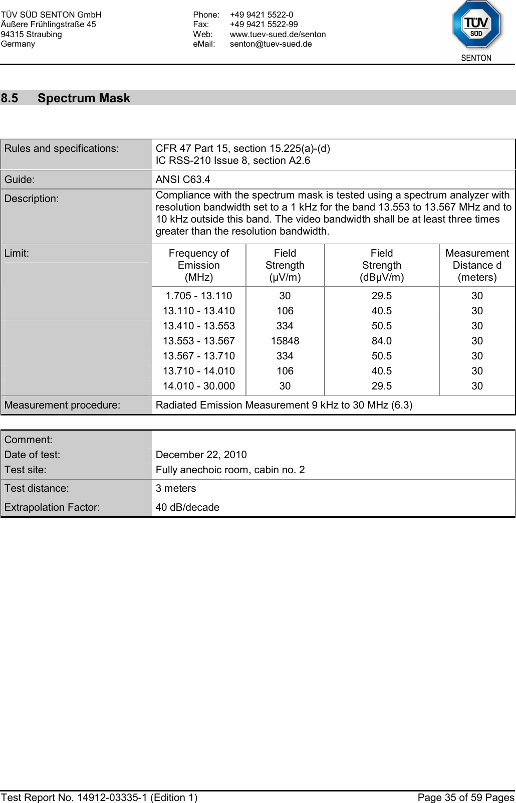 TÜV SÜD SENTON GmbH Äußere Frühlingstraße 45 94315 Straubing Germany Phone:  +49 9421 5522-0 Fax:  +49 9421 5522-99 Web: www.tuev-sued.de/senton eMail: senton@tuev-sued.de  Test Report No. 14912-03335-1 (Edition 1)  Page 35 of 59 Pages  8.5 Spectrum Mask   Rules and specifications:  CFR 47 Part 15, section 15.225(a)-(d) IC RSS-210 Issue 8, section A2.6 Guide:  ANSI C63.4 Description:  Compliance with the spectrum mask is tested using a spectrum analyzer with resolution bandwidth set to a 1 kHz for the band 13.553 to 13.567 MHz and to 10 kHz outside this band. The video bandwidth shall be at least three times greater than the resolution bandwidth. Limit:  Frequency of  Emission (MHz) Field  Strength (µV/m) Field  Strength (dBµV/m) Measurement Distance d (meters)  1.705 - 13.110  30  29.5  30  13.110 - 13.410  106  40.5  30  13.410 - 13.553  334  50.5  30  13.553 - 13.567  15848  84.0  30  13.567 - 13.710  334  50.5  30  13.710 - 14.010  106  40.5  30  14.010 - 30.000  30  29.5  30 Measurement procedure:  Radiated Emission Measurement 9 kHz to 30 MHz (6.3)  Comment:   Date of test:  December 22, 2010 Test site:  Fully anechoic room, cabin no. 2 Test distance:  3 meters Extrapolation Factor:  40 dB/decade  
