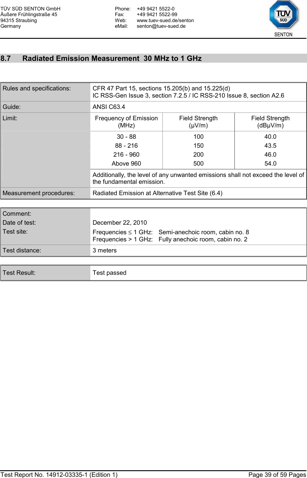 TÜV SÜD SENTON GmbH Äußere Frühlingstraße 45 94315 Straubing Germany Phone:  +49 9421 5522-0 Fax:  +49 9421 5522-99 Web: www.tuev-sued.de/senton eMail: senton@tuev-sued.de  Test Report No. 14912-03335-1 (Edition 1)  Page 39 of 59 Pages  8.7  Radiated Emission Measurement  30 MHz to 1 GHz   Rules and specifications:  CFR 47 Part 15, sections 15.205(b) and 15.225(d) IC RSS-Gen Issue 3, section 7.2.5 / IC RSS-210 Issue 8, section A2.6 Guide:  ANSI C63.4 Limit:  Frequency of Emission(MHz) Field Strength (µV/m) Field Strength (dBµV/m)  30 - 88  100  40.0  88 - 216  150  43.5  216 - 960  200  46.0  Above 960  500  54.0  Additionally, the level of any unwanted emissions shall not exceed the level of the fundamental emission. Measurement procedures:  Radiated Emission at Alternative Test Site (6.4)  Comment:   Date of test:  December 22, 2010 Test site:  Frequencies ≤ 1 GHz:  Semi-anechoic room, cabin no. 8 Frequencies &gt; 1 GHz:  Fully anechoic room, cabin no. 2 Test distance:  3 meters  Test Result:  Test passed  