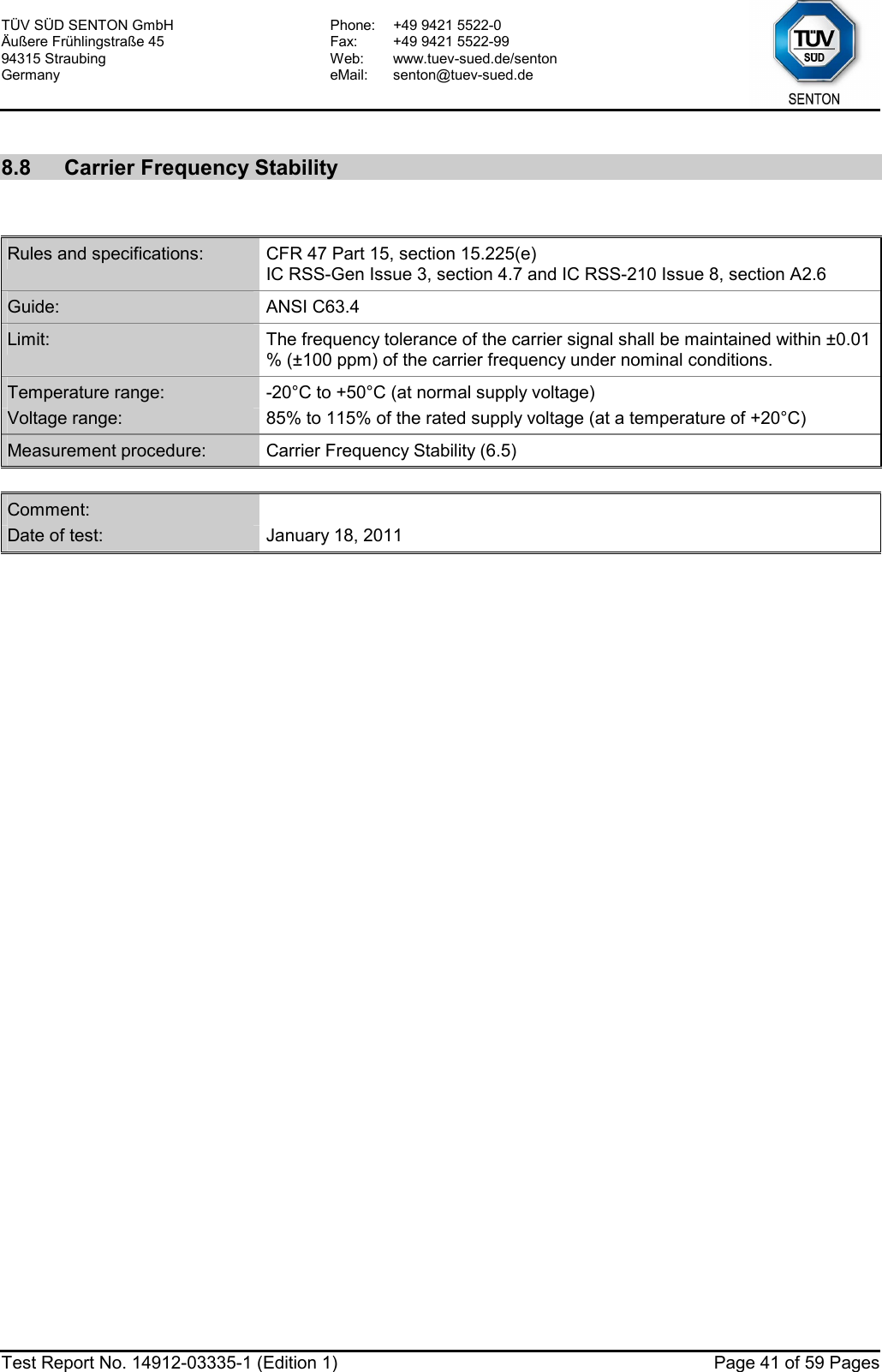 TÜV SÜD SENTON GmbH Äußere Frühlingstraße 45 94315 Straubing Germany Phone:  +49 9421 5522-0 Fax:  +49 9421 5522-99 Web: www.tuev-sued.de/senton eMail: senton@tuev-sued.de  Test Report No. 14912-03335-1 (Edition 1)  Page 41 of 59 Pages  8.8  Carrier Frequency Stability   Rules and specifications:  CFR 47 Part 15, section 15.225(e) IC RSS-Gen Issue 3, section 4.7 and IC RSS-210 Issue 8, section A2.6 Guide:  ANSI C63.4 Limit:  The frequency tolerance of the carrier signal shall be maintained within ±0.01 % (±100 ppm) of the carrier frequency under nominal conditions. Temperature range:  -20°C to +50°C (at normal supply voltage) Voltage range:  85% to 115% of the rated supply voltage (at a temperature of +20°C) Measurement procedure:  Carrier Frequency Stability (6.5)  Comment:   Date of test:  January 18, 2011  