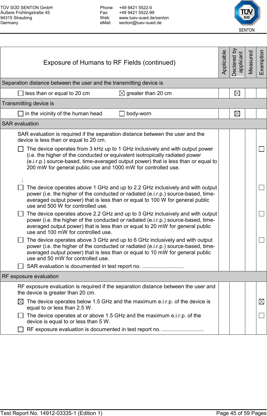 TÜV SÜD SENTON GmbH Äußere Frühlingstraße 45 94315 Straubing Germany Phone:  +49 9421 5522-0 Fax:  +49 9421 5522-99 Web: www.tuev-sued.de/senton eMail: senton@tuev-sued.de  Test Report No. 14912-03335-1 (Edition 1)  Page 45 of 59 Pages  Exposure of Humans to RF Fields (continued) Applicable Declared by applicant Measured Exemption Separation distance between the user and the transmitting device is   less than or equal to 20 cm   greater than 20 cm       Transmitting device is   in the vicinity of the human head   body-worn       SAR evaluation   SAR evaluation is required if the separation distance between the user and the device is less than or equal to 20 cm.        The device operates from 3 kHz up to 1 GHz inclusively and with output power (i.e. the higher of the conducted or equivalent isotropically radiated power (e.i.r.p.) source-based, time-averaged output power) that is less than or equal to 200 mW for general public use and 1000 mW for controlled use.  ;       The device operates above 1 GHz and up to 2.2 GHz inclusively and with output power (i.e. the higher of the conducted or radiated (e.i.r.p.) source-based, time-averaged output power) that is less than or equal to 100 W for general public use and 500 W for controlled use.       The device operates above 2.2 GHz and up to 3 GHz inclusively and with output power (i.e. the higher of the conducted or radiated (e.i.r.p.) source-based, time-averaged output power) that is less than or equal to 20 mW for general public use and 100 mW for controlled use.       The device operates above 3 GHz and up to 6 GHz inclusively and with output power (i.e. the higher of the conducted or radiated (e.i.r.p.) source-based, time-averaged output power) that is less than or equal to 10 mW for general public use and 50 mW for controlled use.       SAR evaluation is documented in test report no. ............................         RF exposure evaluation   RF exposure evaluation is required if the separation distance between the user and the device is greater than 20 cm.        The device operates below 1.5 GHz and the maximum e.i.r.p. of the device is equal to or less than 2.5 W.       The device operates at or above 1.5 GHz and the maximum e.i.r.p. of the device is equal to or less than 5 W.       RF exposure evaluation is documented in test report no. ............................          