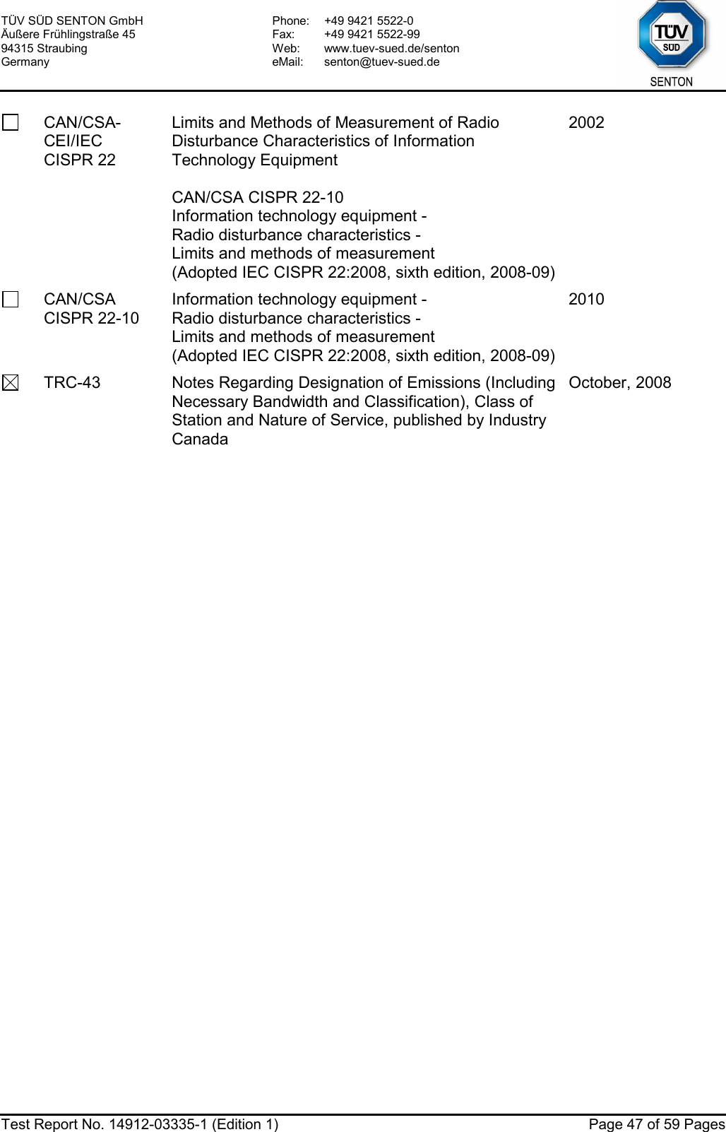 TÜV SÜD SENTON GmbH Äußere Frühlingstraße 45 94315 Straubing Germany Phone:  +49 9421 5522-0 Fax:  +49 9421 5522-99 Web: www.tuev-sued.de/senton eMail: senton@tuev-sued.de  Test Report No. 14912-03335-1 (Edition 1)  Page 47 of 59 Pages  CAN/CSA-CEI/IEC CISPR 22 Limits and Methods of Measurement of Radio Disturbance Characteristics of Information Technology Equipment  CAN/CSA CISPR 22-10 Information technology equipment -  Radio disturbance characteristics -  Limits and methods of measurement (Adopted IEC CISPR 22:2008, sixth edition, 2008-09) 2002  CAN/CSA CISPR 22-10 Information technology equipment -  Radio disturbance characteristics -  Limits and methods of measurement (Adopted IEC CISPR 22:2008, sixth edition, 2008-09) 2010   TRC-43  Notes Regarding Designation of Emissions (Including Necessary Bandwidth and Classification), Class of Station and Nature of Service, published by Industry Canada October, 2008 