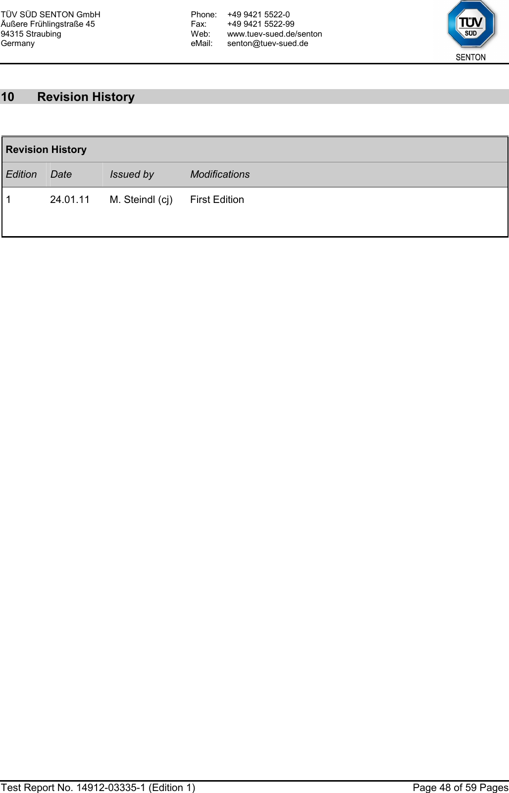 TÜV SÜD SENTON GmbH Äußere Frühlingstraße 45 94315 Straubing Germany Phone:  +49 9421 5522-0 Fax:  +49 9421 5522-99 Web: www.tuev-sued.de/senton eMail: senton@tuev-sued.de  Test Report No. 14912-03335-1 (Edition 1)  Page 48 of 59 Pages  10 Revision History  Revision History Edition  Date  Issued by  Modifications 1  24.01.11  M. Steindl (cj)  First Edition        