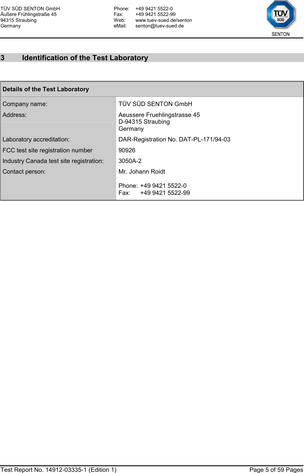 TÜV SÜD SENTON GmbH Äußere Frühlingstraße 45 94315 Straubing Germany Phone:  +49 9421 5522-0 Fax:  +49 9421 5522-99 Web: www.tuev-sued.de/senton eMail: senton@tuev-sued.de  Test Report No. 14912-03335-1 (Edition 1)  Page 5 of 59 Pages  3  Identification of the Test Laboratory  Details of the Test Laboratory Company name:  TÜV SÜD SENTON GmbH Address:  Aeussere Fruehlingstrasse 45 D-94315 Straubing Germany Laboratory accreditation:  DAR-Registration No. DAT-PL-171/94-03 FCC test site registration number  90926 Industry Canada test site registration:  3050A-2 Contact person:  Mr. Johann Roidt  Phone: +49 9421 5522-0 Fax:  +49 9421 5522-99  
