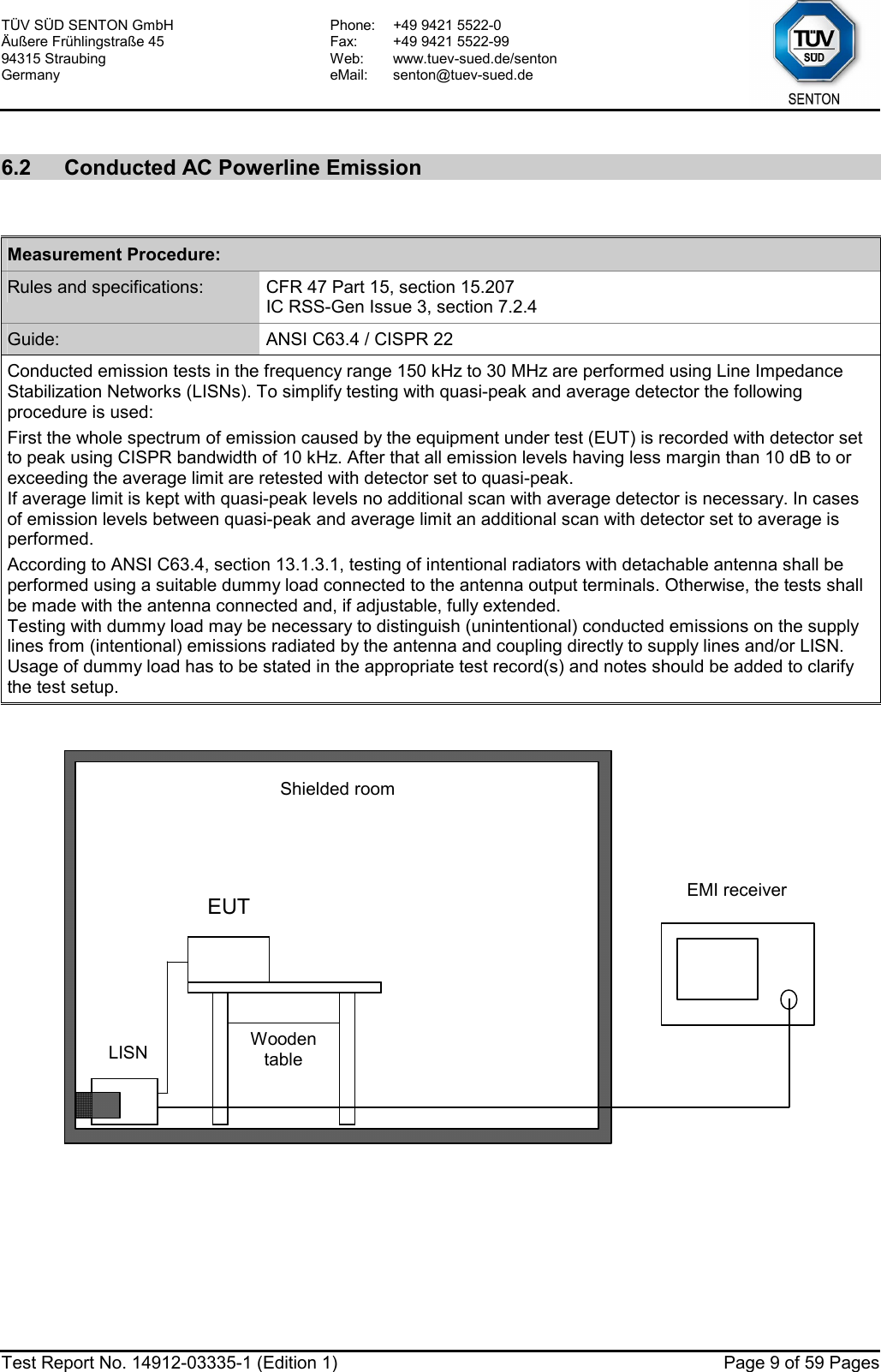 TÜV SÜD SENTON GmbH Äußere Frühlingstraße 45 94315 Straubing Germany Phone:  +49 9421 5522-0 Fax:  +49 9421 5522-99 Web: www.tuev-sued.de/senton eMail: senton@tuev-sued.de  Test Report No. 14912-03335-1 (Edition 1)  Page 9 of 59 Pages  6.2  Conducted AC Powerline Emission   Measurement Procedure: Rules and specifications:  CFR 47 Part 15, section 15.207 IC RSS-Gen Issue 3, section 7.2.4 Guide:  ANSI C63.4 / CISPR 22 Conducted emission tests in the frequency range 150 kHz to 30 MHz are performed using Line Impedance Stabilization Networks (LISNs). To simplify testing with quasi-peak and average detector the following procedure is used: First the whole spectrum of emission caused by the equipment under test (EUT) is recorded with detector set to peak using CISPR bandwidth of 10 kHz. After that all emission levels having less margin than 10 dB to or exceeding the average limit are retested with detector set to quasi-peak. If average limit is kept with quasi-peak levels no additional scan with average detector is necessary. In cases of emission levels between quasi-peak and average limit an additional scan with detector set to average is performed. According to ANSI C63.4, section 13.1.3.1, testing of intentional radiators with detachable antenna shall be performed using a suitable dummy load connected to the antenna output terminals. Otherwise, the tests shall be made with the antenna connected and, if adjustable, fully extended. Testing with dummy load may be necessary to distinguish (unintentional) conducted emissions on the supply lines from (intentional) emissions radiated by the antenna and coupling directly to supply lines and/or LISN. Usage of dummy load has to be stated in the appropriate test record(s) and notes should be added to clarify the test setup.     LISN EUT  EMI receiver LISN EUT Shielded roomLISN EUT Wooden table   
