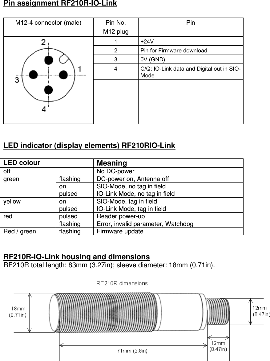  Pin assignment RF210R-IO-Link  M12-4 connector (male)  Pin No. M12 plug Pin 1  +24V 2  Pin for Firmware download 3  0V (GND) 4  C/Q: IO-Link data and Digital out in SIO-Mode        LED indicator (display elements) RF210RIO-Link  LED colour  Meaning off    No DC-power flashing  DC-power on, Antenna off on  SIO-Mode, no tag in field green pulsed  IO-Link Mode, no tag in field on  SIO-Mode, tag in field yellow pulsed  IO-Link Mode, tag in field pulsed  Reader power-up red flashing  Error, invalid parameter, Watchdog Red / green  flashing  Firmware update   RF210R-IO-Link housing and dimensions RF210R total length: 83mm (3.27in); sleeve diameter: 18mm (0.71in).   