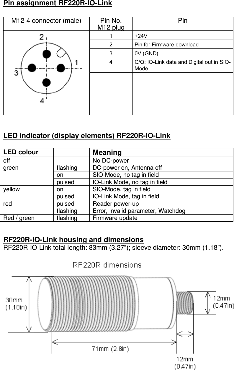 Pin assignment RF220R-IO-Link  M12-4 connector (male)  Pin No. M12 plug Pin 1  +24V 2  Pin for Firmware download 3  0V (GND) 4  C/Q: IO-Link data and Digital out in SIO-Mode        LED indicator (display elements) RF220R-IO-Link  LED colour  Meaning off    No DC-power flashing  DC-power on, Antenna off on  SIO-Mode, no tag in field green pulsed  IO-Link Mode, no tag in field on  SIO-Mode, tag in field yellow pulsed  IO-Link Mode, tag in field pulsed  Reader power-up red flashing  Error, invalid parameter, Watchdog Red / green  flashing  Firmware update   RF220R-IO-Link housing and dimensions RF220R-IO-Link total length: 83mm (3.27”); sleeve diameter: 30mm (1.18”).   