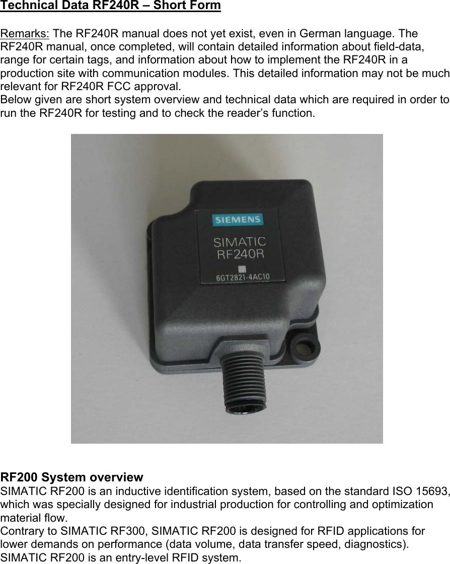 Technical Data RF240R – Short Form  Remarks: The RF240R manual does not yet exist, even in German language. The RF240R manual, once completed, will contain detailed information about field-data, range for certain tags, and information about how to implement the RF240R in a production site with communication modules. This detailed information may not be much relevant for RF240R FCC approval. Below given are short system overview and technical data which are required in order to run the RF240R for testing and to check the reader’s function.     RF200 System overview SIMATIC RF200 is an inductive identification system, based on the standard ISO 15693, which was specially designed for industrial production for controlling and optimization material flow. Contrary to SIMATIC RF300, SIMATIC RF200 is designed for RFID applications for lower demands on performance (data volume, data transfer speed, diagnostics). SIMATIC RF200 is an entry-level RFID system.  
