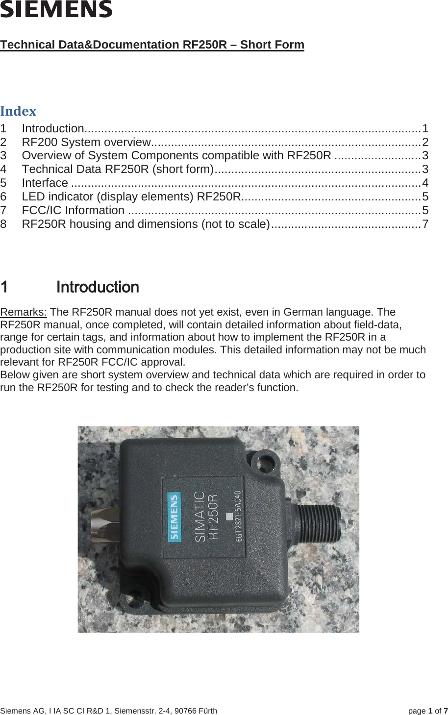Siemens AG, I IA SC CI R&amp;D 1, Siemensstr. 2-4, 90766 Fürth page 1of 7Technical Data&amp;Documentation RF250R – Short FormIndex 1 Introduction.....................................................................................................12 RF200 System overview.................................................................................23 Overview of System Components compatible with RF250R ..........................34 Technical Data RF250R (short form)..............................................................35 Interface .........................................................................................................46 LED indicator (display elements) RF250R......................................................57 FCC/IC Information ........................................................................................58 RF250R housing and dimensions (not to scale).............................................7,QWURGXFWLRQRemarks: The RF250R manual does not yet exist, even in German language. The RF250R manual, once completed, will contain detailed information about field-data, range for certain tags, and information about how to implement the RF250R in a production site with communication modules. This detailed information may not be much relevant for RF250R FCC/IC approval.Below given are short system overview and technical data which are required in order to run the RF250R for testing and to check the reader’s function.