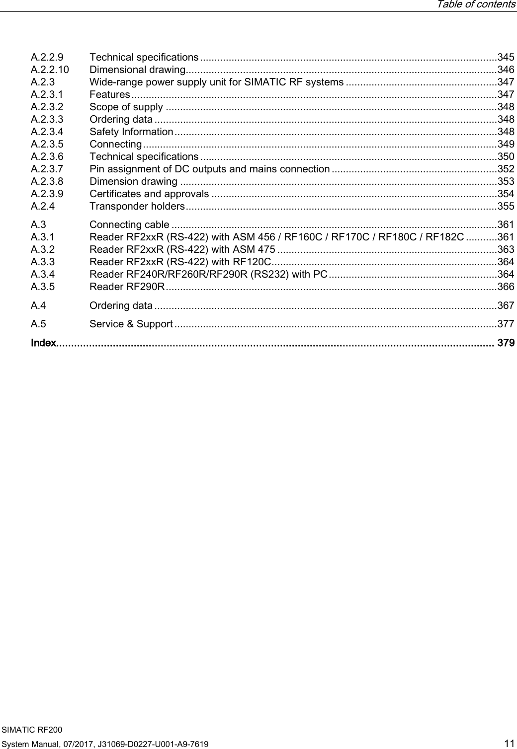  Table of contents  SIMATIC RF200 System Manual, 07/2017, J31069-D0227-U001-A9-7619 11 A.2.2.9 Technical specifications ........................................................................................................ 345 A.2.2.10 Dimensional drawing............................................................................................................. 346 A.2.3 Wide-range power supply unit for SIMATIC RF systems ..................................................... 347 A.2.3.1 Features ................................................................................................................................ 347 A.2.3.2 Scope of supply .................................................................................................................... 348 A.2.3.3 Ordering data ........................................................................................................................ 348 A.2.3.4 Safety Information ................................................................................................................. 348 A.2.3.5 Connecting ............................................................................................................................ 349 A.2.3.6 Technical specifications ........................................................................................................ 350 A.2.3.7 Pin assignment of DC outputs and mains connection .......................................................... 352 A.2.3.8 Dimension drawing ............................................................................................................... 353 A.2.3.9 Certificates and approvals .................................................................................................... 354 A.2.4 Transponder holders ............................................................................................................. 355 A.3 Connecting cable .................................................................................................................. 361 A.3.1 Reader RF2xxR (RS-422) with ASM 456 / RF160C / RF170C / RF180C / RF182C ........... 361 A.3.2 Reader RF2xxR (RS-422) with ASM 475 ............................................................................. 363 A.3.3 Reader RF2xxR (RS-422) with RF120C............................................................................... 364 A.3.4 Reader RF240R/RF260R/RF290R (RS232) with PC ........................................................... 364 A.3.5 Reader RF290R .................................................................................................................... 366 A.4 Ordering data ........................................................................................................................ 367 A.5 Service &amp; Support ................................................................................................................. 377  Index................................................................................................................................................... 379 