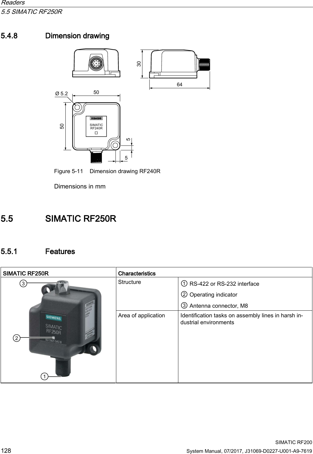 Readers   5.5 SIMATIC RF250R  SIMATIC RF200 128 System Manual, 07/2017, J31069-D0227-U001-A9-7619 5.4.8 Dimension drawing  Figure 5-11 Dimension drawing RF240R Dimensions in mm 5.5 SIMATIC RF250R 5.5.1 Features  SIMATIC RF250R  Characteristics  Structure  ① RS-422 or RS-232 interface ② Operating indicator ③ Antenna connector, M8 Area of application Identification tasks on assembly lines in harsh in-dustrial environments  