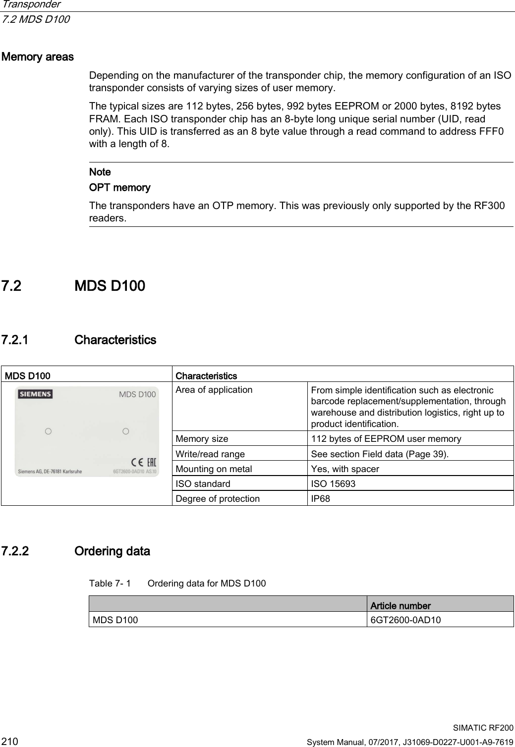 Transponder   7.2 MDS D100  SIMATIC RF200 210 System Manual, 07/2017, J31069-D0227-U001-A9-7619 Memory areas Depending on the manufacturer of the transponder chip, the memory configuration of an ISO transponder consists of varying sizes of user memory. The typical sizes are 112 bytes, 256 bytes, 992 bytes EEPROM or 2000 bytes, 8192 bytes FRAM. Each ISO transponder chip has an 8-byte long unique serial number (UID, read only). This UID is transferred as an 8 byte value through a read command to address FFF0 with a length of 8.   Note OPT memory The transponders have an OTP memory. This was previously only supported by the RF300 readers.  7.2 MDS D100 7.2.1 Characteristics  MDS D100 Characteristics  Area of application From simple identification such as electronic barcode replacement/supplementation, through warehouse and distribution logistics, right up to product identification. Memory size 112 bytes of EEPROM user memory Write/read range See section Field data (Page 39). Mounting on metal Yes, with spacer ISO standard ISO 15693 Degree of protection IP68 7.2.2 Ordering data Table 7- 1  Ordering data for MDS D100  Article number MDS D100 6GT2600-0AD10  