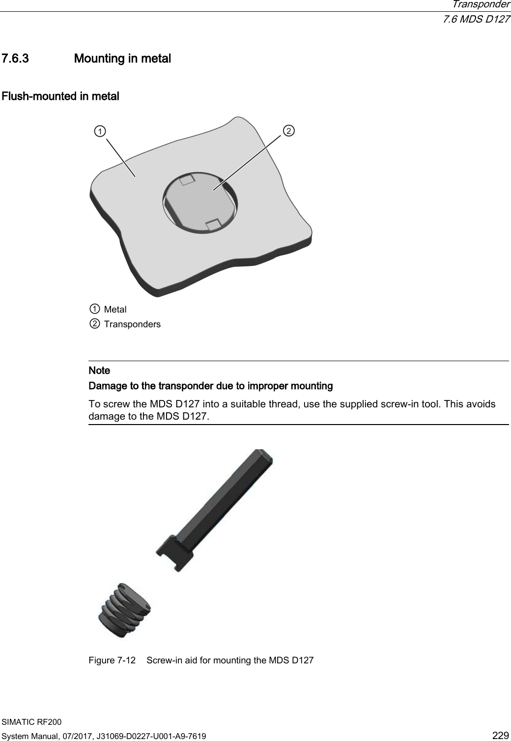  Transponder  7.6 MDS D127 SIMATIC RF200 System Manual, 07/2017, J31069-D0227-U001-A9-7619 229 7.6.3 Mounting in metal Flush-mounted in metal  ① Metal ② Transponders    Note Damage to the transponder due to improper mounting To screw the MDS D127 into a suitable thread, use the supplied screw-in tool. This avoids damage to the MDS D127.   Figure 7-12  Screw-in aid for mounting the MDS D127 