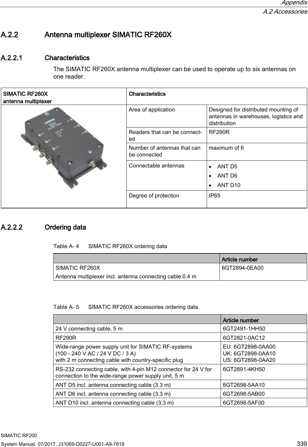  Appendix  A.2 Accessories SIMATIC RF200 System Manual, 07/2017, J31069-D0227-U001-A9-7619 339 A.2.2 Antenna multiplexer SIMATIC RF260X A.2.2.1 Characteristics The SIMATIC RF260X antenna multiplexer can be used to operate up to six antennas on one reader.  SIMATIC RF260X  antenna multiplexer Characteristics  Area of application Designed for distributed mounting of antennas in warehouses, logistics and distribution Readers that can be connect-ed  RF290R Number of antennas that can be connected maximum of 6  Connectable antennas • ANT D5 • ANT D6 • ANT D10 Degree of protection  IP65  A.2.2.2 Ordering data Table A- 4  SIMATIC RF260X ordering data  Article number SIMATIC RF260X Antenna multiplexer incl. antenna connecting cable 0.4 m 6GT2894-0EA00  Table A- 5  SIMATIC RF260X accessories ordering data  Article number 24 V connecting cable, 5 m 6GT2491-1HH50 RF290R 6GT2821-0AC12 Wide-range power supply unit for SIMATIC RF-systems  (100 - 240 V AC / 24 V DC / 3 A)  with 2 m connecting cable with country-specific plug EU: 6GT2898-0AA00 UK: 6GT2898-0AA10 US: 6GT2898-0AA20 RS-232 connecting cable, with 4-pin M12 connector for 24 V for connection to the wide-range power supply unit, 5 m 6GT2891-4KH50 ANT D5 incl. antenna connecting cable (3.3 m) 6GT2698-5AA10 ANT D6 incl. antenna connecting cable (3.3 m) 6GT2698-5AB00 ANT D10 incl. antenna connecting cable (3.3 m) 6GT2698-5AF00 