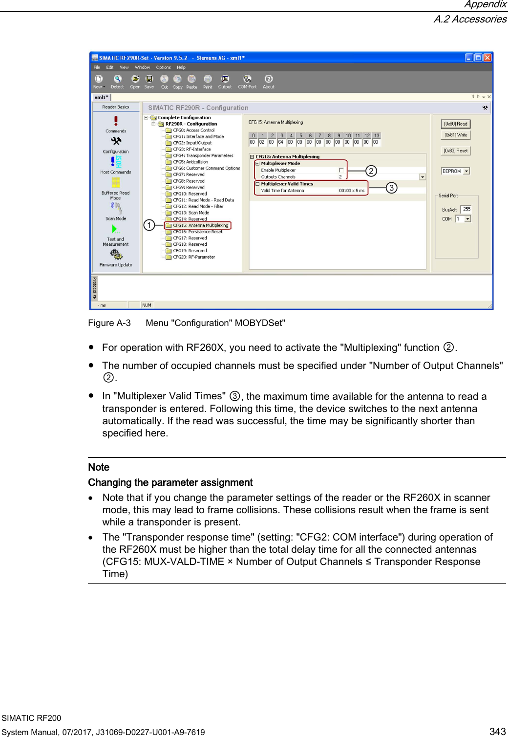  Appendix  A.2 Accessories SIMATIC RF200 System Manual, 07/2017, J31069-D0227-U001-A9-7619 343  Figure A-3  Menu &quot;Configuration&quot; MOBYDSet&quot; ● For operation with RF260X, you need to activate the &quot;Multiplexing&quot; function ②. ● The number of occupied channels must be specified under &quot;Number of Output Channels&quot; ②. ● In &quot;Multiplexer Valid Times&quot; ③, the maximum time available for the antenna to read a transponder is entered. Following this time, the device switches to the next antenna automatically. If the read was successful, the time may be significantly shorter than specified here.   Note Changing the parameter assignment • Note that if you change the parameter settings of the reader or the RF260X in scanner mode, this may lead to frame collisions. These collisions result when the frame is sent while a transponder is present. • The &quot;Transponder response time&quot; (setting: &quot;CFG2: COM interface&quot;) during operation of the RF260X must be higher than the total delay time for all the connected antennas (CFG15: MUX-VALD-TIME × Number of Output Channels ≤ Transponder Response Time)  