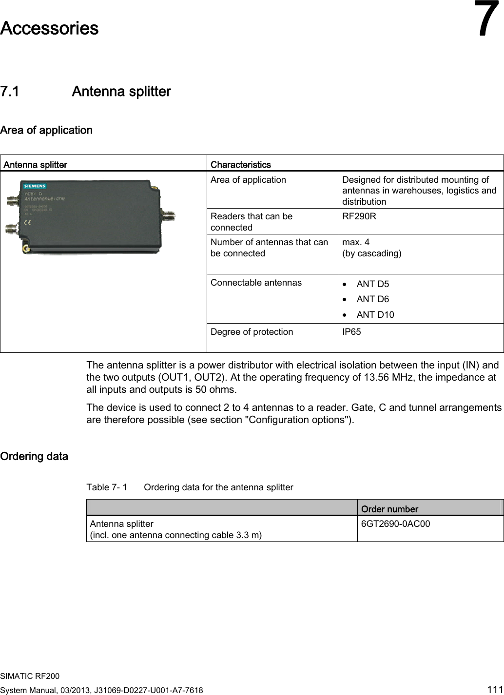 SIMATIC RF200 System Manual, 03/2013, J31069-D0227-U001-A7-7618  111 Accessories 77.1 Antenna splitter Area of application   Antenna splitter  Characteristics Area of application  Designed for distributed mounting of antennas in warehouses, logistics and distribution Readers that can be connected  RF290R Number of antennas that can be connected max. 4  (by cascading)  Connectable antennas  • ANT D5 • ANT D6 • ANT D10  Degree of protection  IP65  The antenna splitter is a power distributor with electrical isolation between the input (IN) and the two outputs (OUT1, OUT2). At the operating frequency of 13.56 MHz, the impedance at all inputs and outputs is 50 ohms.  The device is used to connect 2 to 4 antennas to a reader. Gate, C and tunnel arrangements are therefore possible (see section &quot;Configuration options&quot;). Ordering data  Table 7- 1  Ordering data for the antenna splitter  Order number Antenna splitter (incl. one antenna connecting cable 3.3 m) 6GT2690-0AC00  