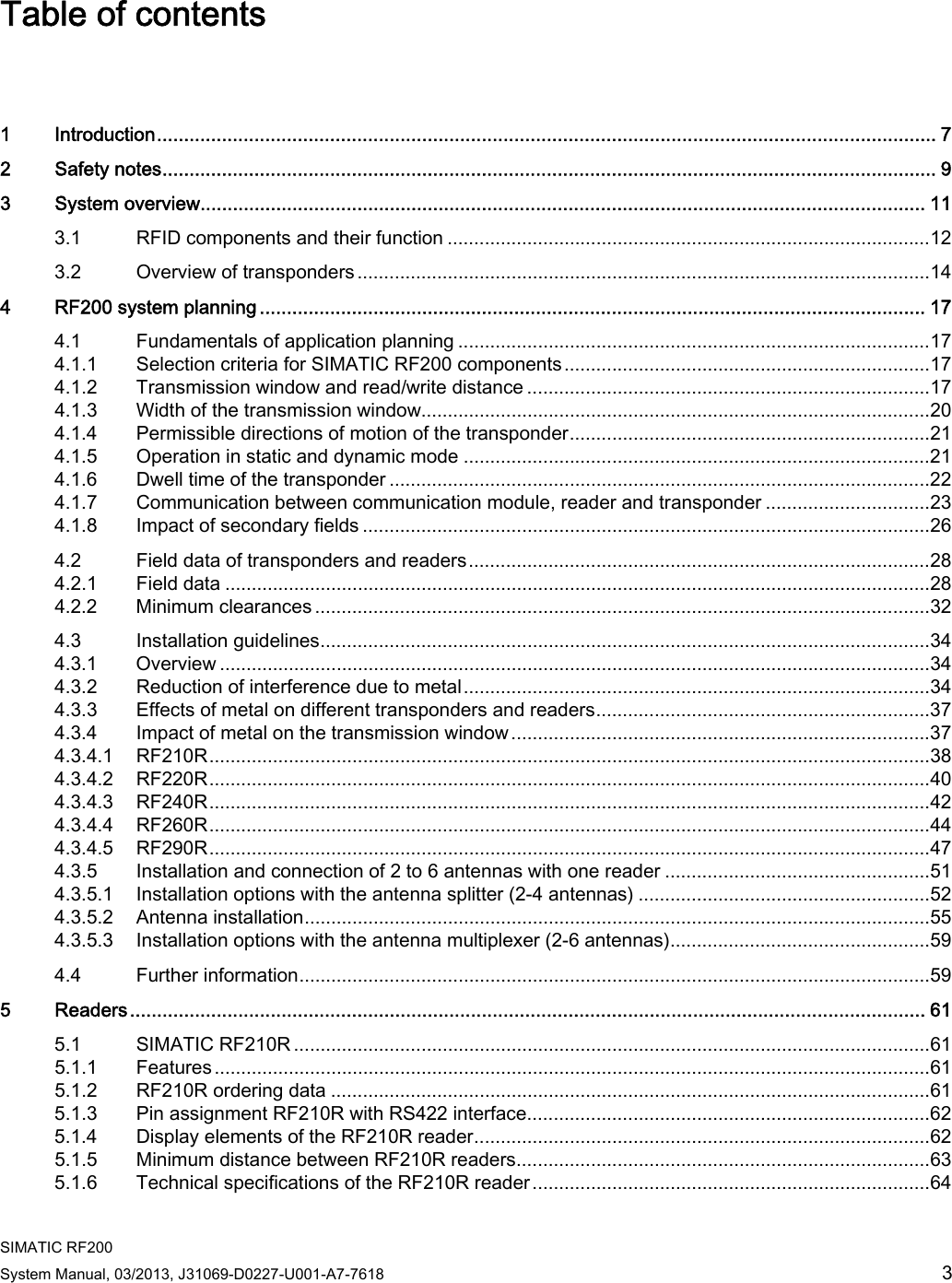  SIMATIC RF200 System Manual, 03/2013, J31069-D0227-U001-A7-7618  3 Table of contents  1  Introduction................................................................................................................................................ 7 2  Safety notes............................................................................................................................................... 9 3  System overview...................................................................................................................................... 11 3.1  RFID components and their function ...........................................................................................12 3.2  Overview of transponders ............................................................................................................14 4  RF200 system planning ........................................................................................................................... 17 4.1  Fundamentals of application planning .........................................................................................17 4.1.1  Selection criteria for SIMATIC RF200 components.....................................................................17 4.1.2  Transmission window and read/write distance ............................................................................17 4.1.3  Width of the transmission window................................................................................................20 4.1.4  Permissible directions of motion of the transponder....................................................................21 4.1.5  Operation in static and dynamic mode ........................................................................................21 4.1.6  Dwell time of the transponder ......................................................................................................22 4.1.7  Communication between communication module, reader and transponder ...............................23 4.1.8  Impact of secondary fields ...........................................................................................................26 4.2  Field data of transponders and readers.......................................................................................28 4.2.1  Field data .....................................................................................................................................28 4.2.2  Minimum clearances ....................................................................................................................32 4.3  Installation guidelines...................................................................................................................34 4.3.1  Overview ......................................................................................................................................34 4.3.2  Reduction of interference due to metal........................................................................................34 4.3.3  Effects of metal on different transponders and readers...............................................................37 4.3.4  Impact of metal on the transmission window ...............................................................................37 4.3.4.1  RF210R........................................................................................................................................38 4.3.4.2  RF220R........................................................................................................................................40 4.3.4.3  RF240R........................................................................................................................................42 4.3.4.4  RF260R........................................................................................................................................44 4.3.4.5  RF290R........................................................................................................................................47 4.3.5  Installation and connection of 2 to 6 antennas with one reader ..................................................51 4.3.5.1  Installation options with the antenna splitter (2-4 antennas) .......................................................52 4.3.5.2  Antenna installation......................................................................................................................55 4.3.5.3  Installation options with the antenna multiplexer (2-6 antennas).................................................59 4.4  Further information.......................................................................................................................59 5  Readers................................................................................................................................................... 61 5.1  SIMATIC RF210R ........................................................................................................................61 5.1.1  Features.......................................................................................................................................61 5.1.2  RF210R ordering data .................................................................................................................61 5.1.3  Pin assignment RF210R with RS422 interface............................................................................62 5.1.4  Display elements of the RF210R reader......................................................................................62 5.1.5  Minimum distance between RF210R readers..............................................................................63 5.1.6  Technical specifications of the RF210R reader...........................................................................64 