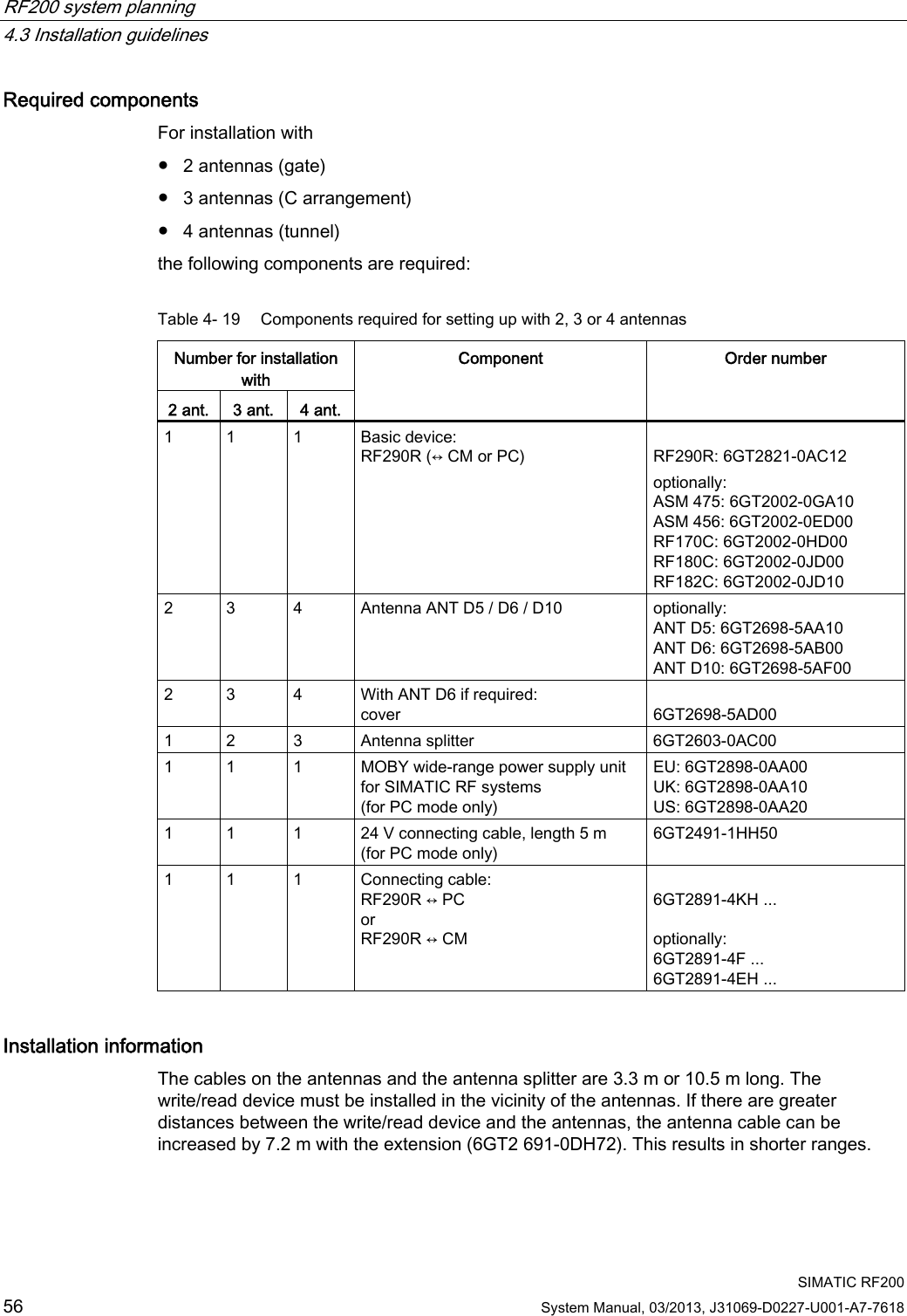 RF200 system planning   4.3 Installation guidelines  SIMATIC RF200 56 System Manual, 03/2013, J31069-D0227-U001-A7-7618 Required components For installation with ● 2 antennas (gate) ● 3 antennas (C arrangement) ● 4 antennas (tunnel) the following components are required: Table 4- 19  Components required for setting up with 2, 3 or 4 antennas Number for installation with 2 ant.  3 ant.  4 ant. Component  Order number 1  1  1  Basic device: RF290R (↔ CM or PC)  RF290R: 6GT2821-0AC12 optionally: ASM 475: 6GT2002-0GA10 ASM 456: 6GT2002-0ED00 RF170C: 6GT2002-0HD00 RF180C: 6GT2002-0JD00 RF182C: 6GT2002-0JD10 2  3  4  Antenna ANT D5 / D6 / D10  optionally: ANT D5: 6GT2698-5AA10 ANT D6: 6GT2698-5AB00 ANT D10: 6GT2698-5AF00 2  3  4  With ANT D6 if required: cover  6GT2698-5AD00 1  2  3  Antenna splitter  6GT2603-0AC00 1  1  1  MOBY wide-range power supply unit for SIMATIC RF systems (for PC mode only) EU: 6GT2898-0AA00 UK: 6GT2898-0AA10 US: 6GT2898-0AA20 1  1  1  24 V connecting cable, length 5 m (for PC mode only) 6GT2491-1HH50 1  1  1  Connecting cable: RF290R ↔ PC or RF290R ↔ CM   6GT2891-4KH ...  optionally: 6GT2891-4F ... 6GT2891-4EH ... Installation information The cables on the antennas and the antenna splitter are 3.3 m or 10.5 m long. The write/read device must be installed in the vicinity of the antennas. If there are greater distances between the write/read device and the antennas, the antenna cable can be increased by 7.2 m with the extension (6GT2 691-0DH72). This results in shorter ranges. 