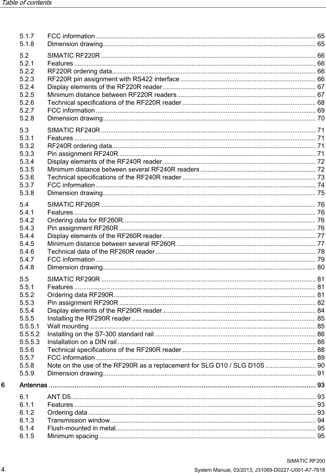 Table of contents      SIMATIC RF200 4 System Manual, 03/2013, J31069-D0227-U001-A7-7618 5.1.7  FCC information .......................................................................................................................... 65 5.1.8  Dimension drawing...................................................................................................................... 65 5.2  SIMATIC RF220R ....................................................................................................................... 66 5.2.1  Features ...................................................................................................................................... 66 5.2.2  RF220R ordering data................................................................................................................. 66 5.2.3  RF220R pin assignment with RS422 interface ........................................................................... 66 5.2.4  Display elements of the RF220R reader..................................................................................... 67 5.2.5  Minimum distance between RF220R readers............................................................................. 67 5.2.6  Technical specifications of the RF220R reader .......................................................................... 68 5.2.7  FCC information .......................................................................................................................... 69 5.2.8  Dimension drawing...................................................................................................................... 70 5.3  SIMATIC RF240R ....................................................................................................................... 71 5.3.1  Features ...................................................................................................................................... 71 5.3.2  RF240R ordering data................................................................................................................. 71 5.3.3  Pin assignment RF240R ............................................................................................................. 71 5.3.4  Display elements of the RF240R reader..................................................................................... 72 5.3.5  Minimum distance between several RF240R readers ................................................................ 72 5.3.6  Technical specifications of the RF240R reader .......................................................................... 73 5.3.7  FCC information .......................................................................................................................... 74 5.3.8  Dimension drawing...................................................................................................................... 75 5.4  SIMATIC RF260R ....................................................................................................................... 76 5.4.1  Features ...................................................................................................................................... 76 5.4.2  Ordering data for RF260R........................................................................................................... 76 5.4.3  Pin assignment RF260R ............................................................................................................. 76 5.4.4  Display elements of the RF260R reader..................................................................................... 77 5.4.5  Minimum distance between several RF260R ............................................................................. 77 5.4.6  Technical data of the RF260R reader......................................................................................... 78 5.4.7  FCC information .......................................................................................................................... 79 5.4.8  Dimension drawing...................................................................................................................... 80 5.5  SIMATIC RF290R ....................................................................................................................... 81 5.5.1  Features ...................................................................................................................................... 81 5.5.2  Ordering data RF290R................................................................................................................ 81 5.5.3  Pin assignment RF290R ............................................................................................................. 82 5.5.4  Display elements of the RF290R reader..................................................................................... 84 5.5.5  Installing the RF290R reader ...................................................................................................... 85 5.5.5.1  Wall mounting ............................................................................................................................. 85 5.5.5.2  Installing on the S7-300 standard rail ......................................................................................... 86 5.5.5.3  Installation on a DIN rail.............................................................................................................. 86 5.5.6  Technical specifications of the RF290R reader .......................................................................... 88 5.5.7  FCC information .......................................................................................................................... 89 5.5.8  Note on the use of the RF290R as a replacement for SLG D10 / SLG D10S............................ 90 5.5.9  Dimension drawing...................................................................................................................... 91 6  Antennas ................................................................................................................................................. 93 6.1  ANT D5........................................................................................................................................ 93 6.1.1  Features ...................................................................................................................................... 93 6.1.2  Ordering data .............................................................................................................................. 93 6.1.3  Transmission window.................................................................................................................. 94 6.1.4  Flush-mounted in metal............................................................................................................... 95 6.1.5  Minimum spacing ........................................................................................................................ 95 