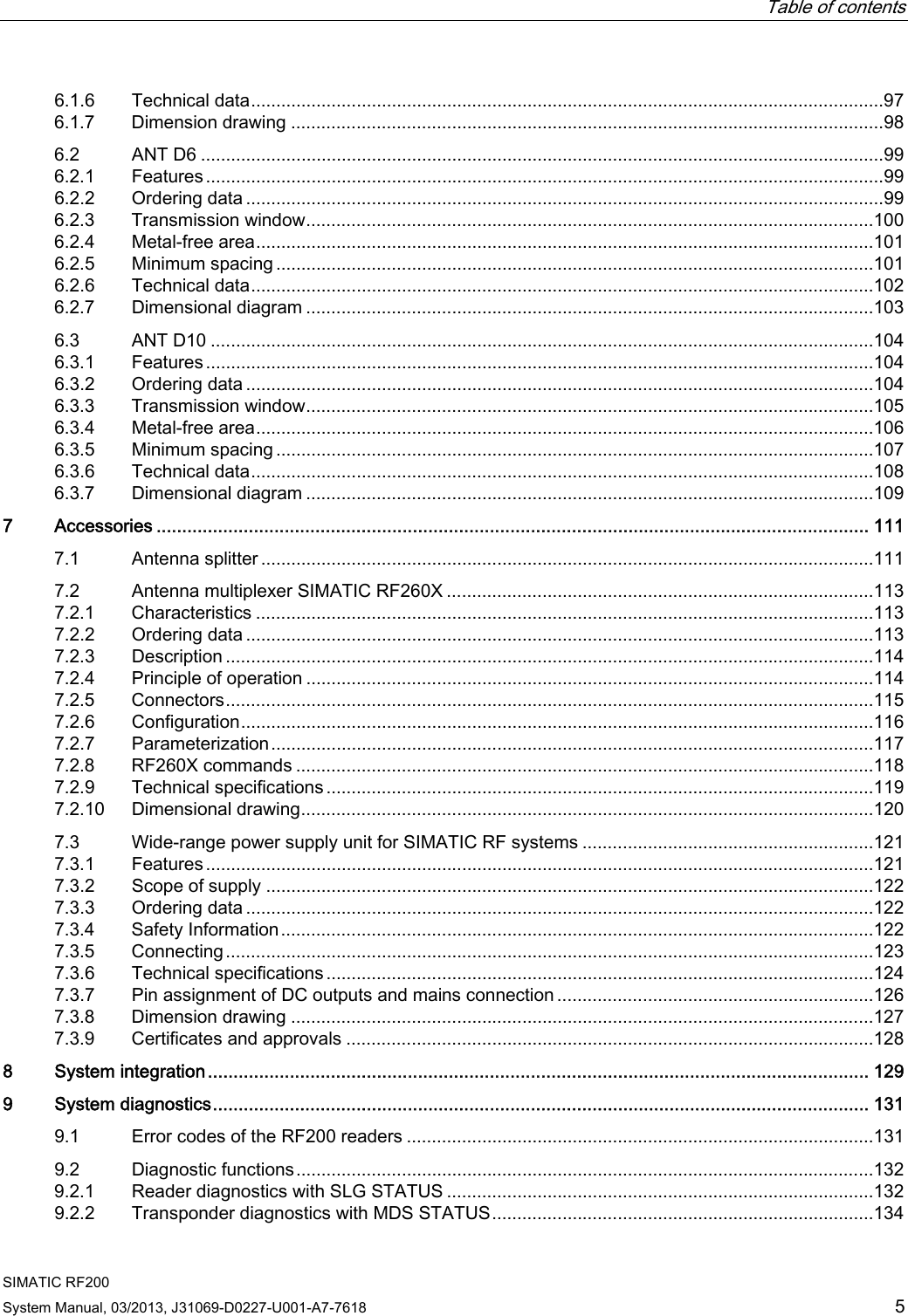   Table of contents   SIMATIC RF200 System Manual, 03/2013, J31069-D0227-U001-A7-7618  5 6.1.6  Technical data..............................................................................................................................97 6.1.7  Dimension drawing ......................................................................................................................98 6.2  ANT D6 ........................................................................................................................................99 6.2.1  Features.......................................................................................................................................99 6.2.2  Ordering data ...............................................................................................................................99 6.2.3  Transmission window.................................................................................................................100 6.2.4  Metal-free area...........................................................................................................................101 6.2.5  Minimum spacing .......................................................................................................................101 6.2.6  Technical data............................................................................................................................102 6.2.7  Dimensional diagram .................................................................................................................103 6.3  ANT D10 ....................................................................................................................................104 6.3.1  Features.....................................................................................................................................104 6.3.2  Ordering data .............................................................................................................................104 6.3.3  Transmission window.................................................................................................................105 6.3.4  Metal-free area...........................................................................................................................106 6.3.5  Minimum spacing .......................................................................................................................107 6.3.6  Technical data............................................................................................................................108 6.3.7  Dimensional diagram .................................................................................................................109 7  Accessories ........................................................................................................................................... 111 7.1  Antenna splitter ..........................................................................................................................111 7.2  Antenna multiplexer SIMATIC RF260X .....................................................................................113 7.2.1  Characteristics ...........................................................................................................................113 7.2.2  Ordering data .............................................................................................................................113 7.2.3  Description .................................................................................................................................114 7.2.4  Principle of operation .................................................................................................................114 7.2.5  Connectors.................................................................................................................................115 7.2.6  Configuration..............................................................................................................................116 7.2.7  Parameterization........................................................................................................................117 7.2.8  RF260X commands ...................................................................................................................118 7.2.9  Technical specifications .............................................................................................................119 7.2.10  Dimensional drawing..................................................................................................................120 7.3  Wide-range power supply unit for SIMATIC RF systems ..........................................................121 7.3.1  Features.....................................................................................................................................121 7.3.2  Scope of supply .........................................................................................................................122 7.3.3  Ordering data .............................................................................................................................122 7.3.4  Safety Information......................................................................................................................122 7.3.5  Connecting.................................................................................................................................123 7.3.6  Technical specifications .............................................................................................................124 7.3.7  Pin assignment of DC outputs and mains connection ...............................................................126 7.3.8  Dimension drawing ....................................................................................................................127 7.3.9  Certificates and approvals .........................................................................................................128 8  System integration................................................................................................................................. 129 9  System diagnostics................................................................................................................................ 131 9.1  Error codes of the RF200 readers .............................................................................................131 9.2  Diagnostic functions...................................................................................................................132 9.2.1  Reader diagnostics with SLG STATUS .....................................................................................132 9.2.2  Transponder diagnostics with MDS STATUS............................................................................134 