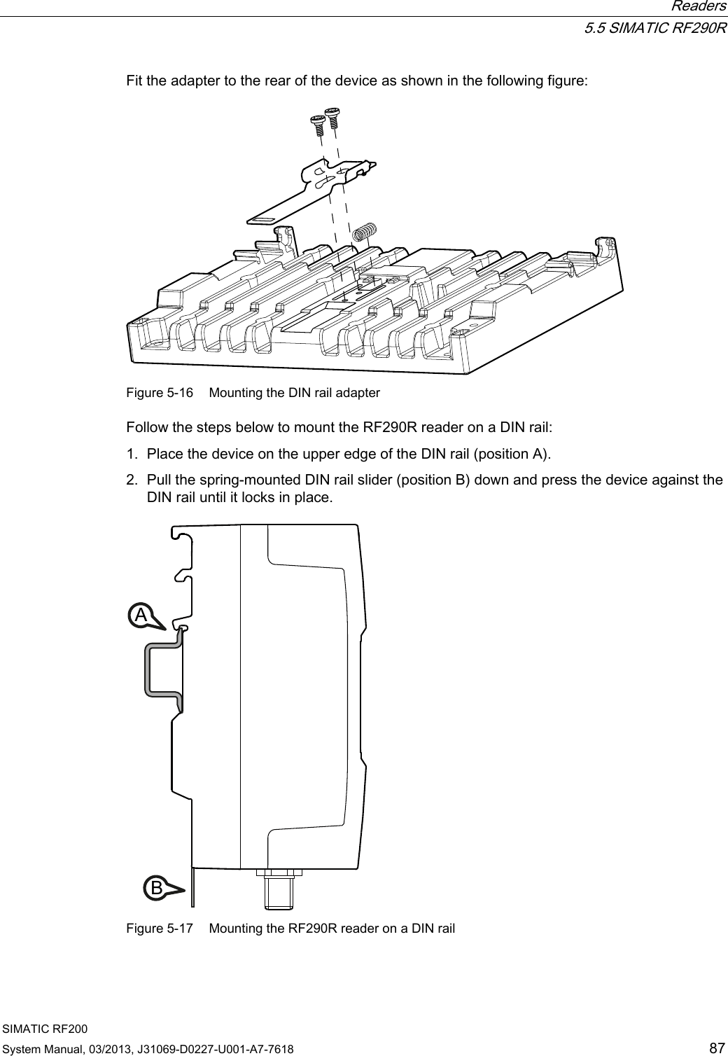  Readers  5.5 SIMATIC RF290R SIMATIC RF200 System Manual, 03/2013, J31069-D0227-U001-A7-7618  87 Fit the adapter to the rear of the device as shown in the following figure:  Figure 5-16  Mounting the DIN rail adapter Follow the steps below to mount the RF290R reader on a DIN rail: 1. Place the device on the upper edge of the DIN rail (position A). 2. Pull the spring-mounted DIN rail slider (position B) down and press the device against the DIN rail until it locks in place. AB Figure 5-17  Mounting the RF290R reader on a DIN rail 