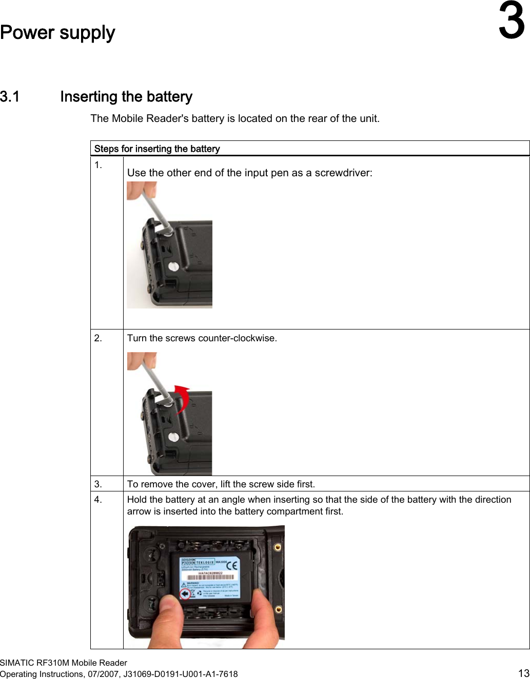  SIMATIC RF310M Mobile Reader Operating Instructions, 07/2007, J31069-D0191-U001-A1-7618  13 Power supply  33.1 Inserting the battery The Mobile Reader&apos;s battery is located on the rear of the unit.  Steps for inserting the battery 1.  Use the other end of the input pen as a screwdriver:   2.  Turn the screws counter-clockwise.  3.   To remove the cover, lift the screw side first. 4.  Hold the battery at an angle when inserting so that the side of the battery with the direction arrow is inserted into the battery compartment first.  