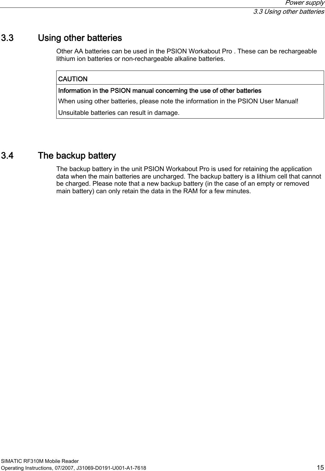 Power supply  3.3 Using other batteries SIMATIC RF310M Mobile Reader Operating Instructions, 07/2007, J31069-D0191-U001-A1-7618  15 3.3 Using other batteries Other AA batteries can be used in the PSION Workabout Pro . These can be rechargeable lithium ion batteries or non-rechargeable alkaline batteries.  CAUTION  Information in the PSION manual concerning the use of other batteries When using other batteries, please note the information in the PSION User Manual! Unsuitable batteries can result in damage.   3.4 The backup battery The backup battery in the unit PSION Workabout Pro is used for retaining the application data when the main batteries are uncharged. The backup battery is a lithium cell that cannot be charged. Please note that a new backup battery (in the case of an empty or removed main battery) can only retain the data in the RAM for a few minutes. 