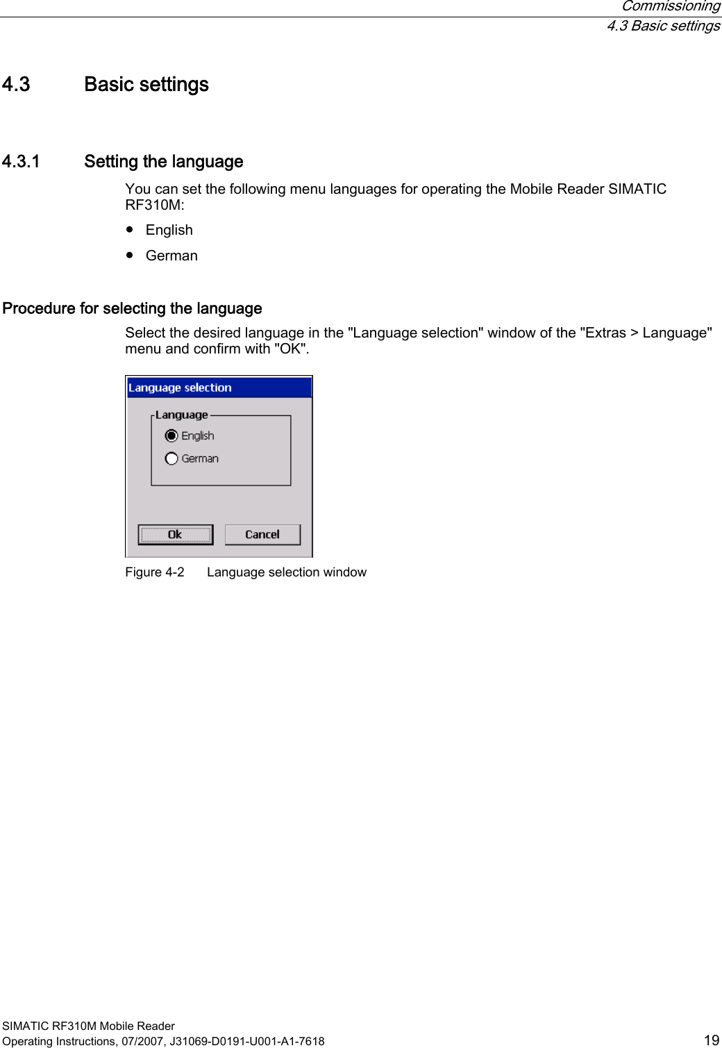  Commissioning  4.3 Basic settings SIMATIC RF310M Mobile Reader Operating Instructions, 07/2007, J31069-D0191-U001-A1-7618  19 4.3 Basic settings 4.3.1 Setting the language You can set the following menu languages for operating the Mobile Reader SIMATIC RF310M: ●  English ●  German Procedure for selecting the language Select the desired language in the &quot;Language selection&quot; window of the &quot;Extras &gt; Language&quot; menu and confirm with &quot;OK&quot;.  Figure 4-2  Language selection window 