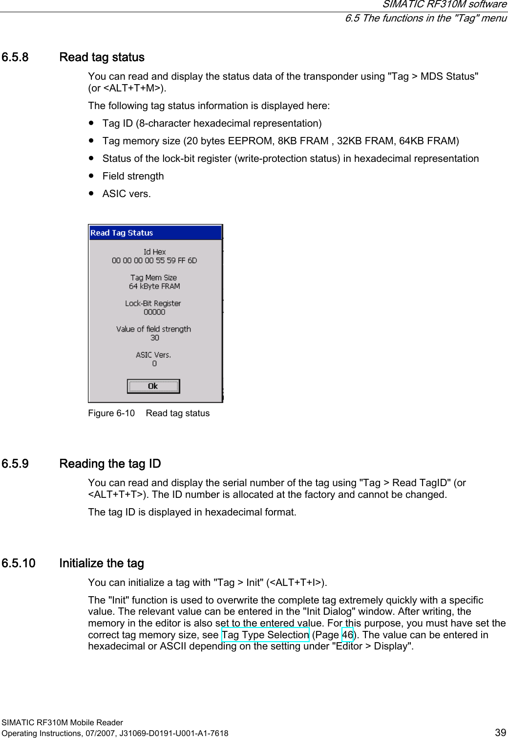  SIMATIC RF310M software  6.5 The functions in the &quot;Tag&quot; menu SIMATIC RF310M Mobile Reader Operating Instructions, 07/2007, J31069-D0191-U001-A1-7618  39 6.5.8 Read tag status You can read and display the status data of the transponder using &quot;Tag &gt; MDS Status&quot;  (or &lt;ALT+T+M&gt;).  The following tag status information is displayed here: ●  Tag ID (8-character hexadecimal representation) ●  Tag memory size (20 bytes EEPROM, 8KB FRAM , 32KB FRAM, 64KB FRAM) ●  Status of the lock-bit register (write-protection status) in hexadecimal representation ●  Field strength ●  ASIC vers.   Figure 6-10  Read tag status 6.5.9 Reading the tag ID You can read and display the serial number of the tag using &quot;Tag &gt; Read TagID&quot; (or &lt;ALT+T+T&gt;). The ID number is allocated at the factory and cannot be changed.  The tag ID is displayed in hexadecimal format. 6.5.10 Initialize the tag You can initialize a tag with &quot;Tag &gt; Init&quot; (&lt;ALT+T+I&gt;). The &quot;Init&quot; function is used to overwrite the complete tag extremely quickly with a specific value. The relevant value can be entered in the &quot;Init Dialog&quot; window. After writing, the memory in the editor is also set to the entered value. For this purpose, you must have set the correct tag memory size, see Tag Type Selection (Page 46). The value can be entered in hexadecimal or ASCII depending on the setting under &quot;Editor &gt; Display&quot;. 