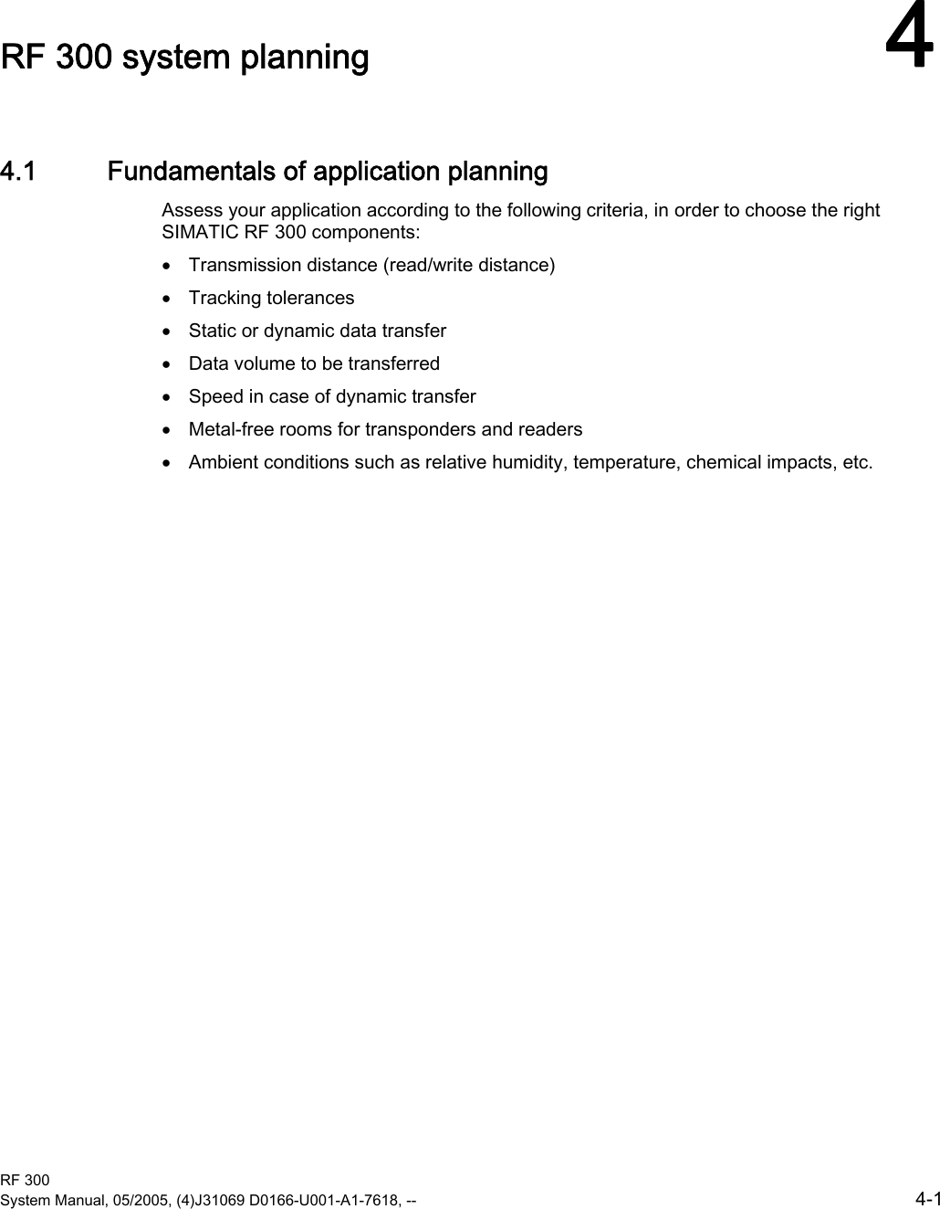 RF 300 System Manual, 05/2005, (4)J31069 D0166-U001-A1-7618, --  4-1 RF 300 system planning  44.1  4.1 Fundamentals of application planning Assess your application according to the following criteria, in order to choose the right SIMATIC RF 300 components:  •  Transmission distance (read/write distance) •  Tracking tolerances •  Static or dynamic data transfer •  Data volume to be transferred •  Speed in case of dynamic transfer •  Metal-free rooms for transponders and readers •  Ambient conditions such as relative humidity, temperature, chemical impacts, etc. 