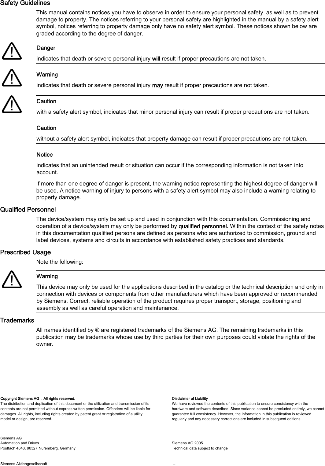       Safety Guidelines This manual contains notices you have to observe in order to ensure your personal safety, as well as to prevent damage to property. The notices referring to your personal safety are highlighted in the manual by a safety alert symbol, notices referring to property damage only have no safety alert symbol. These notices shown below are graded according to the degree of danger.    Danger indicates that death or severe personal injury will result if proper precautions are not taken.    Warning indicates that death or severe personal injury may result if proper precautions are not taken.    Caution with a safety alert symbol, indicates that minor personal injury can result if proper precautions are not taken.  Caution without a safety alert symbol, indicates that property damage can result if proper precautions are not taken.  Notice indicates that an unintended result or situation can occur if the corresponding information is not taken into account. If more than one degree of danger is present, the warning notice representing the highest degree of danger will be used. A notice warning of injury to persons with a safety alert symbol may also include a warning relating to property damage. Qualified Personnel The device/system may only be set up and used in conjunction with this documentation. Commissioning and operation of a device/system may only be performed by qualified personnel. Within the context of the safety notes in this documentation qualified persons are defined as persons who are authorized to commission, ground and label devices, systems and circuits in accordance with established safety practices and standards. Prescribed Usage Note the following:    Warning This device may only be used for the applications described in the catalog or the technical description and only in connection with devices or components from other manufacturers which have been approved or recommended by Siemens. Correct, reliable operation of the product requires proper transport, storage, positioning and assembly as well as careful operation and maintenance. Trademarks All names identified by ® are registered trademarks of the Siemens AG. The remaining trademarks in this publication may be trademarks whose use by third parties for their own purposes could violate the rights of the owner. Copyright Siemens AG  . All rights reserved. The distribution and duplication of this document or the utilization and transmission of its contents are not permitted without express written permission. Offenders will be liable for damages. All rights, including rights created by patent grant or registration of a utility model or design, are reserved.  Disclaimer of Liability We have reviewed the contents of this publication to ensure consistency with the hardware and software described. Since variance cannot be precluded entirely, we cannot guarantee full consistency. However, the information in this publication is reviewed regularly and any necessary corrections are included in subsequent editions. Siemens AG  Automation and Drives Postfach 4848, 90327 Nuremberg, Germany   Siemens AG 2005  Technical data subject to change   Siemens Aktiengesellschaft     --  