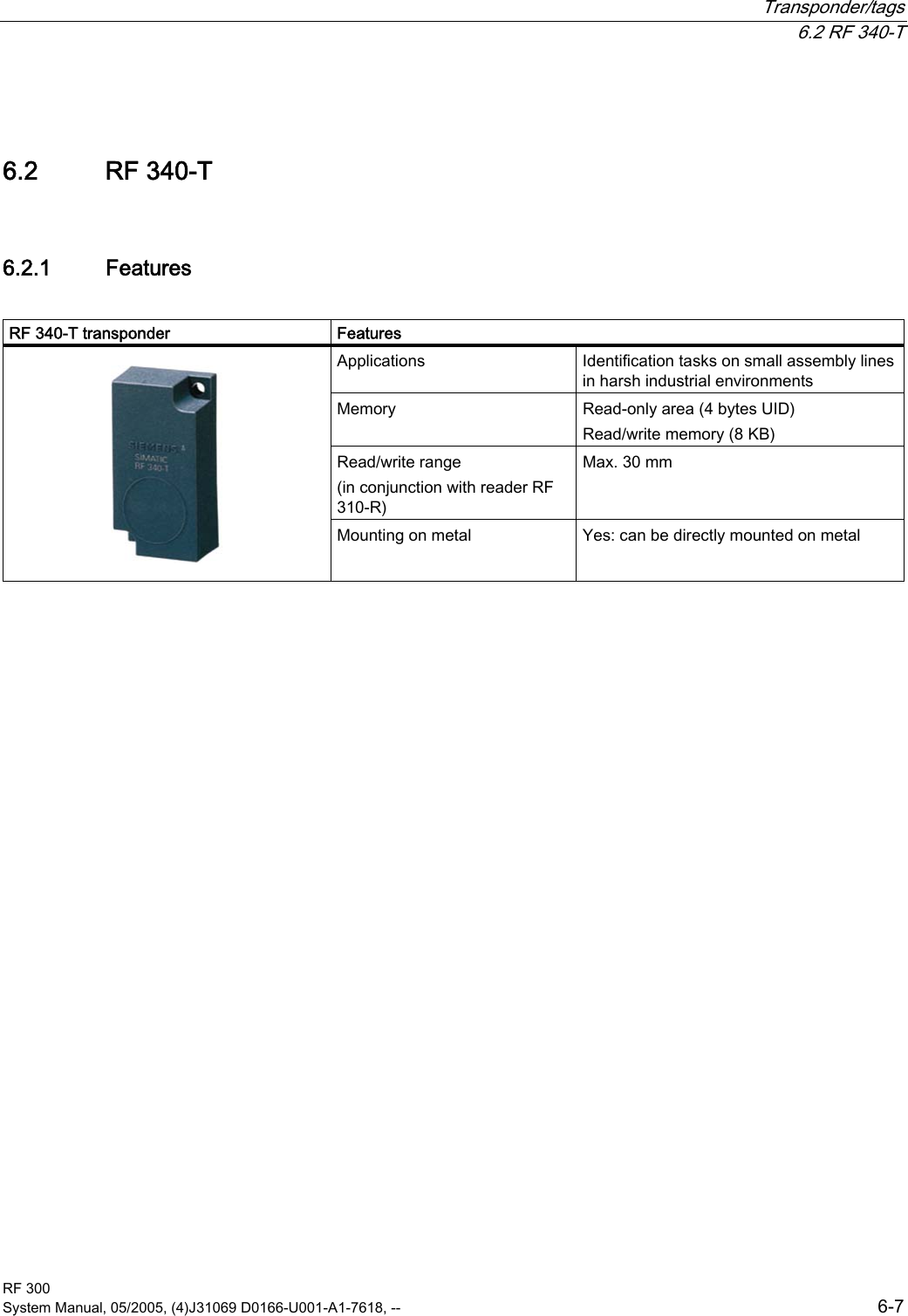  Transponder/tags  6.2 RF 340-T RF 300 System Manual, 05/2005, (4)J31069 D0166-U001-A1-7618, --  6-7 6.2  6.2 RF 340-T 6.2.1  Features  RF 340-T transponder  Features Applications  Identification tasks on small assembly lines in harsh industrial environments Memory  Read-only area (4 bytes UID)  Read/write memory (8 KB)  Read/write range (in conjunction with reader RF 310-R) Max. 30 mm    Mounting on metal  Yes: can be directly mounted on metal  