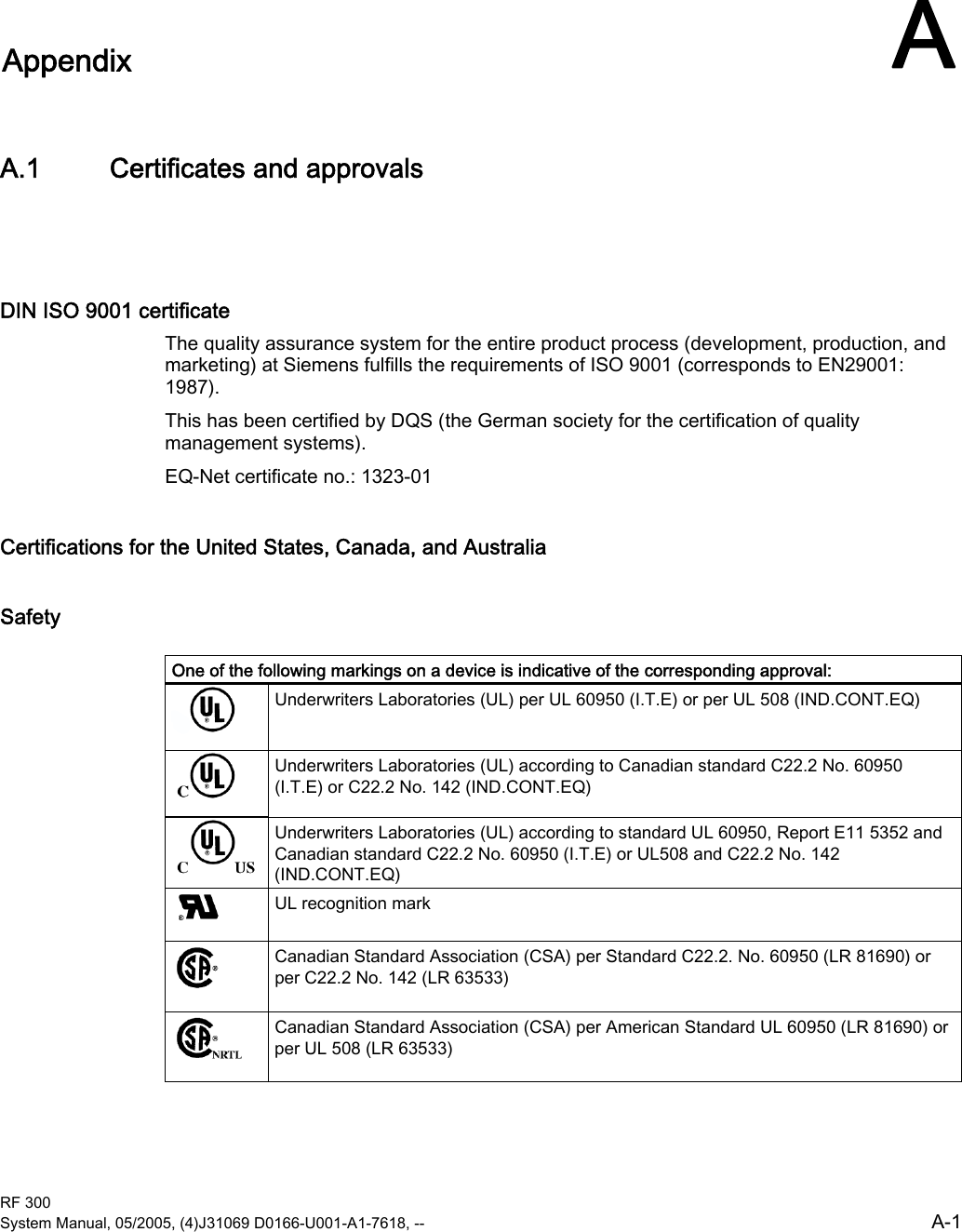  RF 300 System Manual, 05/2005, (4)J31069 D0166-U001-A1-7618, --  A-1 A Appendix  AA.1  A.1 Certificates and approvals  DIN ISO 9001 certificate The quality assurance system for the entire product process (development, production, and marketing) at Siemens fulfills the requirements of ISO 9001 (corresponds to EN29001: 1987). This has been certified by DQS (the German society for the certification of quality management systems). EQ-Net certificate no.: 1323-01 Certifications for the United States, Canada, and Australia Safety  One of the following markings on a device is indicative of the corresponding approval:  Underwriters Laboratories (UL) per UL 60950 (I.T.E) or per UL 508 (IND.CONT.EQ)  Underwriters Laboratories (UL) according to Canadian standard C22.2 No. 60950 (I.T.E) or C22.2 No. 142 (IND.CONT.EQ)  Underwriters Laboratories (UL) according to standard UL 60950, Report E11 5352 and Canadian standard C22.2 No. 60950 (I.T.E) or UL508 and C22.2 No. 142 (IND.CONT.EQ)  UL recognition mark  Canadian Standard Association (CSA) per Standard C22.2. No. 60950 (LR 81690) or per C22.2 No. 142 (LR 63533)  Canadian Standard Association (CSA) per American Standard UL 60950 (LR 81690) or per UL 508 (LR 63533) 