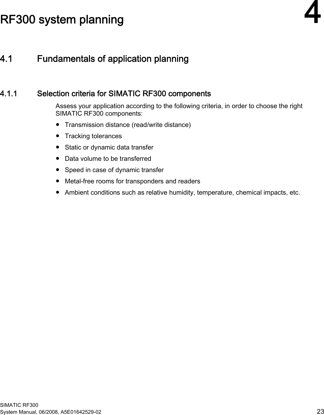  SIMATIC RF300 System Manual, 06/2008, A5E01642529-02  23 RF300 system planning 44.1 Fundamentals of application planning 4.1.1 Selection criteria for SIMATIC RF300 components Assess your application according to the following criteria, in order to choose the right SIMATIC RF300 components:  ● Transmission distance (read/write distance) ● Tracking tolerances ● Static or dynamic data transfer ● Data volume to be transferred ● Speed in case of dynamic transfer ● Metal-free rooms for transponders and readers ● Ambient conditions such as relative humidity, temperature, chemical impacts, etc. 