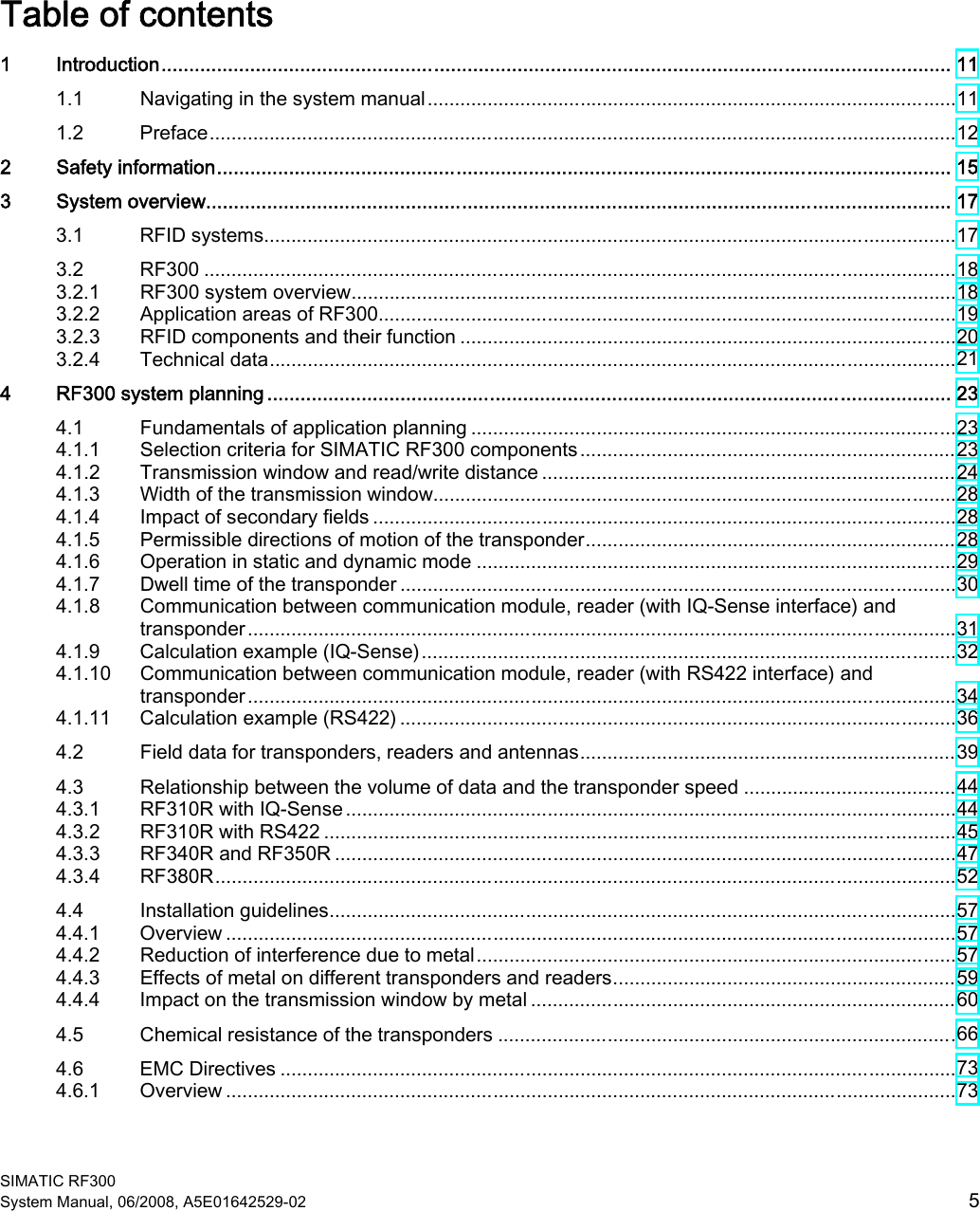  SIMATIC RF300 System Manual, 06/2008, A5E01642529-02  5 Table of contents 1  Introduction.............................................................................................................................................. 11 1.1  Navigating in the system manual.................................................................................................11 1.2  Preface.........................................................................................................................................12 2  Safety information.................................................................................................................................... 15 3  System overview...................................................................................................................................... 17 3.1  RFID systems...............................................................................................................................17 3.2  RF300 ..........................................................................................................................................18 3.2.1  RF300 system overview...............................................................................................................18 3.2.2  Application areas of RF300..........................................................................................................19 3.2.3  RFID components and their function ...........................................................................................20 3.2.4  Technical data..............................................................................................................................21 4  RF300 system planning ........................................................................................................................... 23 4.1  Fundamentals of application planning .........................................................................................23 4.1.1  Selection criteria for SIMATIC RF300 components.....................................................................23 4.1.2  Transmission window and read/write distance ............................................................................24 4.1.3  Width of the transmission window................................................................................................28 4.1.4  Impact of secondary fields ...........................................................................................................28 4.1.5  Permissible directions of motion of the transponder....................................................................28 4.1.6  Operation in static and dynamic mode ........................................................................................29 4.1.7  Dwell time of the transponder ......................................................................................................30 4.1.8  Communication between communication module, reader (with IQ-Sense interface) and transponder..................................................................................................................................31 4.1.9  Calculation example (IQ-Sense)..................................................................................................32 4.1.10  Communication between communication module, reader (with RS422 interface) and transponder..................................................................................................................................34 4.1.11  Calculation example (RS422) ......................................................................................................36 4.2  Field data for transponders, readers and antennas.....................................................................39 4.3  Relationship between the volume of data and the transponder speed .......................................44 4.3.1  RF310R with IQ-Sense ................................................................................................................44 4.3.2  RF310R with RS422 ....................................................................................................................45 4.3.3  RF340R and RF350R ..................................................................................................................47 4.3.4  RF380R........................................................................................................................................52 4.4  Installation guidelines...................................................................................................................57 4.4.1  Overview ......................................................................................................................................57 4.4.2  Reduction of interference due to metal........................................................................................57 4.4.3  Effects of metal on different transponders and readers...............................................................59 4.4.4  Impact on the transmission window by metal ..............................................................................60 4.5  Chemical resistance of the transponders ....................................................................................66 4.6  EMC Directives ............................................................................................................................73 4.6.1  Overview ......................................................................................................................................73 